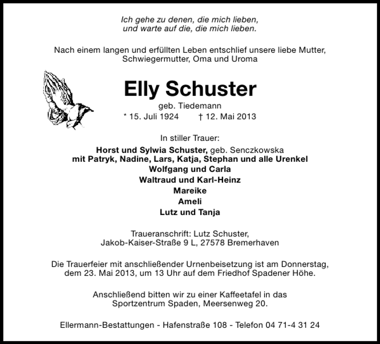 <p>Ich gehe zu denen, die mich lieben,<br />und warte auf die, die mich lieben.<br />Nach einem langen und erfüllten Leben entschlief unsere liebe Mutter,<br />Schwiegermutter, Oma und Uroma</p><p>Elly Schuster<br />geb. Tiedemann<br />* 15. Juli 1924<br />† 12. Mai 2013</p><p>In stiller Trauer:<br />Horst und Sylwia Schuster, geb. Senczkowska<br />mit Patryk, Nadine, Lars, Katja, Stephan und alle Urenkel<br />Wolfgang und Carla<br />Waltraud und Karl-Heinz<br />Mareike<br />Ameli<br />Lutz und Tanja<br />Traueranschrift: Lutz Schuster,<br />Jakob-Kaiser-Straße 9 L, 27578 Bremerhaven<br />Die Trauerfeier mit anschließender Urnenbeisetzung ist am Donnerstag,<br />dem 23. Mai 2013, um 13 Uhr auf dem Friedhof Spadener Höhe.<br />Anschließend bitten wir zu einer Kaffeetafel in das<br />Sportzentrum Spaden, Meersenweg 20.<br />Ellermann-Bestattungen - Hafenstraße 108 - Telefon 04 71-4 31 24</p>