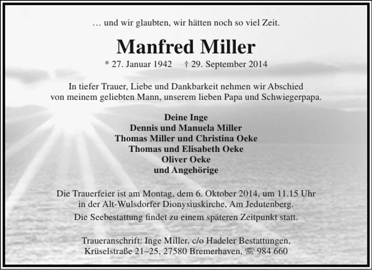 <p>… und wir glaubten, wir hätten noch so viel Zeit.</p><p>Manfred Miller</p><p>* 27. Januar 1942</p><p>† 29. September 2014</p><p>In tiefer Trauer, Liebe und Dankbarkeit nehmen wir Abschied<br />von meinem geliebten Mann, unserem lieben Papa und Schwiegerpapa.<br />Deine Inge<br />Dennis und Manuela Miller<br />Thomas Miller und Christina Oeke<br />Thomas und Elisabeth Oeke<br />Oliver Oeke<br />und Angehörige<br />Die Trauerfeier ist am Montag, dem 6. Oktober 2014, um 11.15 Uhr<br />in der Alt-Wulsdorfer Dionysiuskirche, Am Jedutenberg.<br />Die Seebestattung findet zu einem späteren Zeitpunkt statt.<br />Traueranschrift: Inge Miller, c/o Hadeler Bestattungen,<br />Krüselstraße 21–25, 27580 Bremerhaven,  984 660</p>