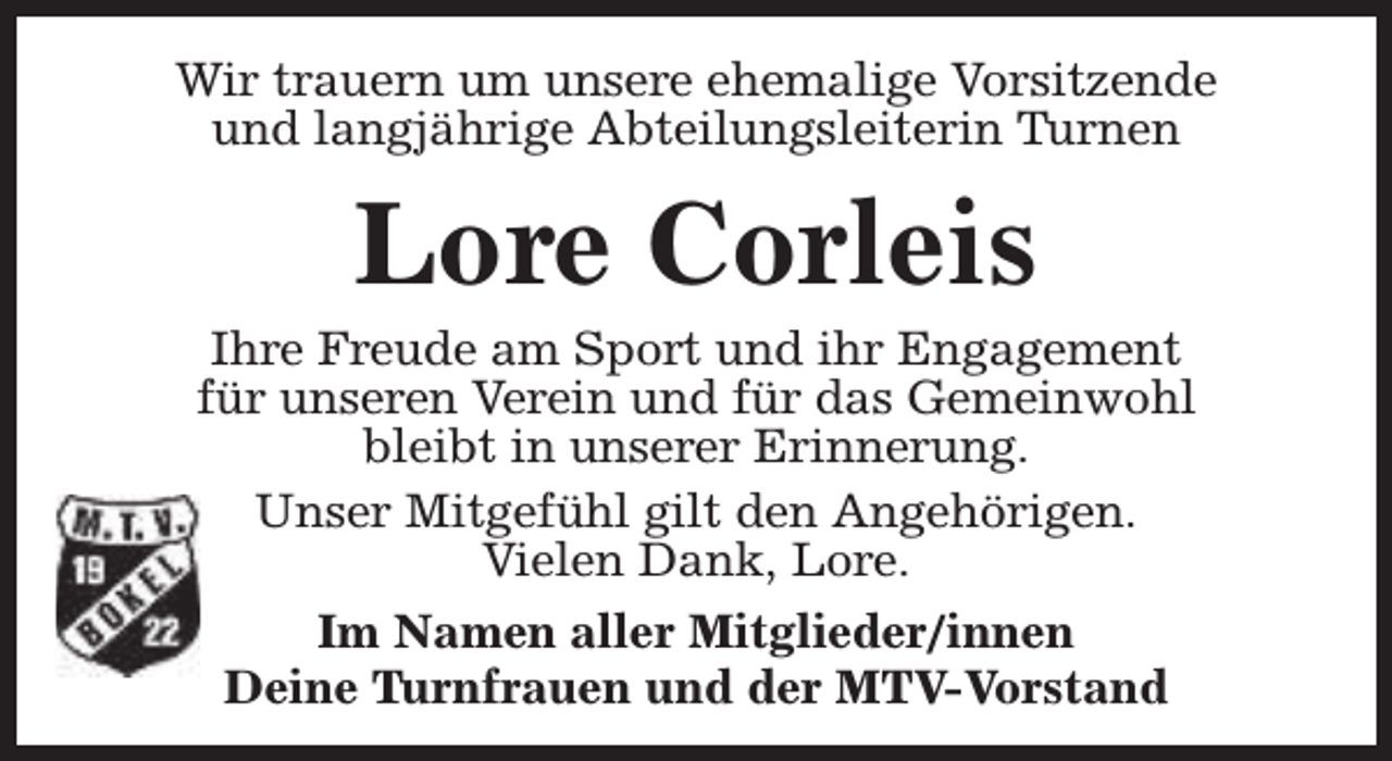 <p>Wir trauern um unsere ehemalige Vorsitzende<br />und langjährige Abteilungsleiterin Turnen</p><p>Lore Corleis</p><p>Ihre Freude am Sport und ihr Engagement<br />für unseren Verein und für das Gemeinwohl<br />bleibt in unserer Erinnerung.<br />Unser Mitgefühl gilt den Angehörigen.<br />Vielen Dank, Lore.<br />Im Namen aller Mitglieder/innen<br />Deine Turnfrauen und der MTV-Vorstand</p>
