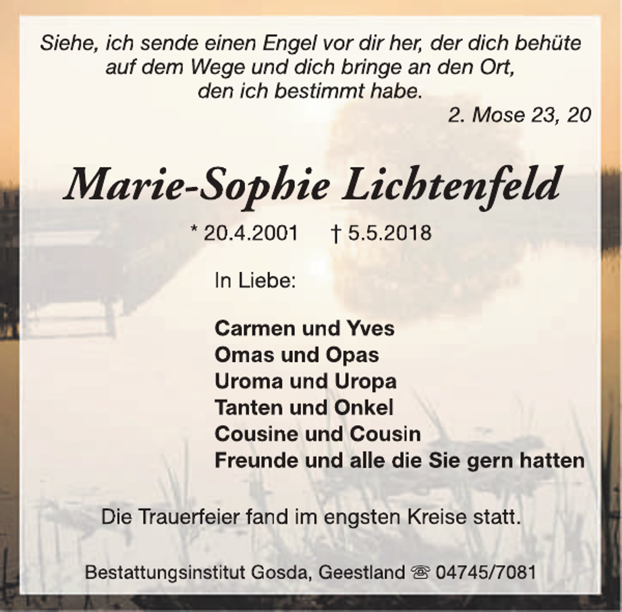 <p>Siehe, ich sende einen Engel vor dir her, der dich behüte<br />auf dem Wege und dich bringe an den Ort,<br />den ich bestimmt habe.<br />2. Mose 23, 20</p><p>Marie-Sophie Lichtenfeld<br />* 20.4.2001</p><p>† 5.5.2018</p><p>In Liebe:<br />Carmen und Yves<br />Omas und Opas<br />Uroma und Uropa<br />Tanten und Onkel<br />Cousine und Cousin<br />Freunde und alle die Sie gern hatten<br />Die Trauerfeier fand im engsten Kreise statt.<br />Bestattungsinstitut Gosda, Geestland s 04745/7081</p>