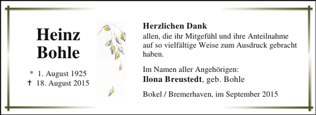 <p>Heinz<br />Bohle<br />* 1. August 1925<br />B 18. August 2015</p><p>Herzlichen Dank</p><p>allen, die ihr Mitgefühl und ihre Anteilnahme<br />auf so vielfältige Weise zum Ausdruck gebracht<br />haben.<br />Im Namen aller Angehörigen:</p><p>Ilona Breustedt, geb. Bohle<br />Bokel / Bremerhaven, im September 2015</p>
