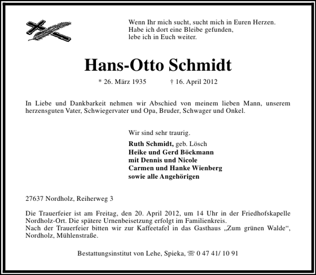 <p>Wenn Ihr mich sucht, sucht mich in Euren Herzen.<br />Habe ich dort eine Bleibe gefunden,<br />lebe ich in Euch weiter.</p><p>Hans-Otto Schmidt<br />* 26. März 1935</p><p>† 16. April 2012</p><p>In Liebe und Dankbarkeit nehmen wir Abschied von meinem lieben Mann, unserem<br />herzensguten Vater, Schwiegervater und Opa, Bruder, Schwager und Onkel.<br />Wir sind sehr traurig.<br />Ruth Schmidt, geb. Lösch<br />Heike und Gerd Böckmann<br />mit Dennis und Nicole<br />Carmen und Hanke Wienberg<br />sowie alle Angehörigen<br />27637 Nordholz, Reiherweg 3<br />Die Trauerfeier ist am Freitag, den 20. April 2012, um 14 Uhr in der Friedhofskapelle<br />Nordholz-Ort. Die spätere Urnenbeisetzung erfolgt im Familienkreis.<br />Nach der Trauerfeier bitten wir zur Kaffeetafel in das Gasthaus „Zum grünen Walde“,<br />Nordholz, Mühlenstraße.<br />Bestattungsinstitut von Lehe, Spieka, s 0 47 41/ 10 91</p>