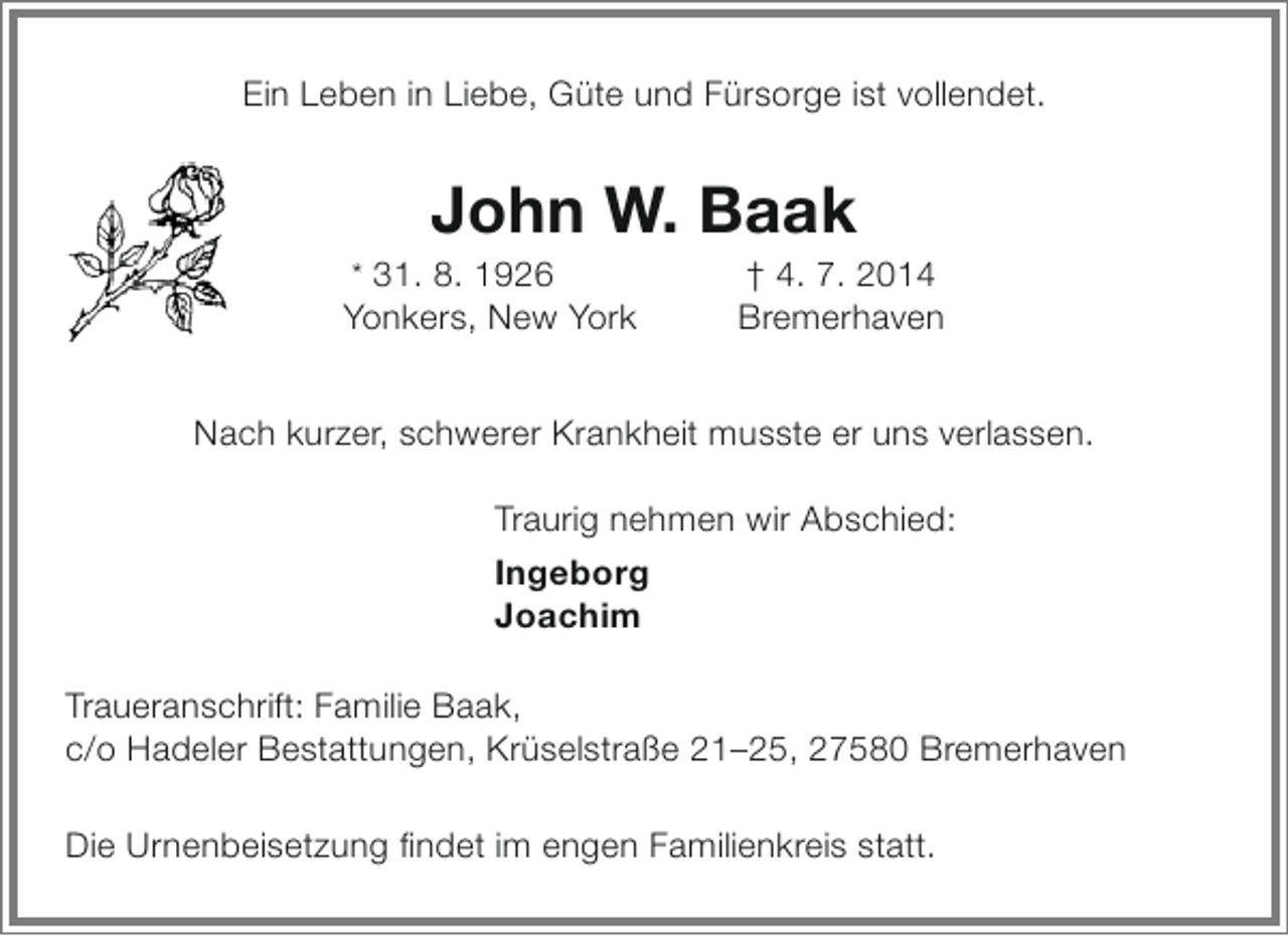 <p>Ein Leben in Liebe, Güte und Fürsorge ist vollendet.</p><p>John W. Baak</p><p>* 31. 8. 1926</p><p>Yonkers, New York</p><p>† 4. 7. 2014<br />Bremerhaven</p><p>Nach kurzer, schwerer Krankheit musste er uns verlassen.<br />Traurig nehmen wir Abschied:<br />Ingeborg<br />Joachim<br />Traueranschrift: Familie Baak,<br />c/o Hadeler Bestattungen, Krüselstraße 21–25, 27580 Bremerhaven<br />Die Urnenbeisetzung findet im engen Familienkreis statt.</p>