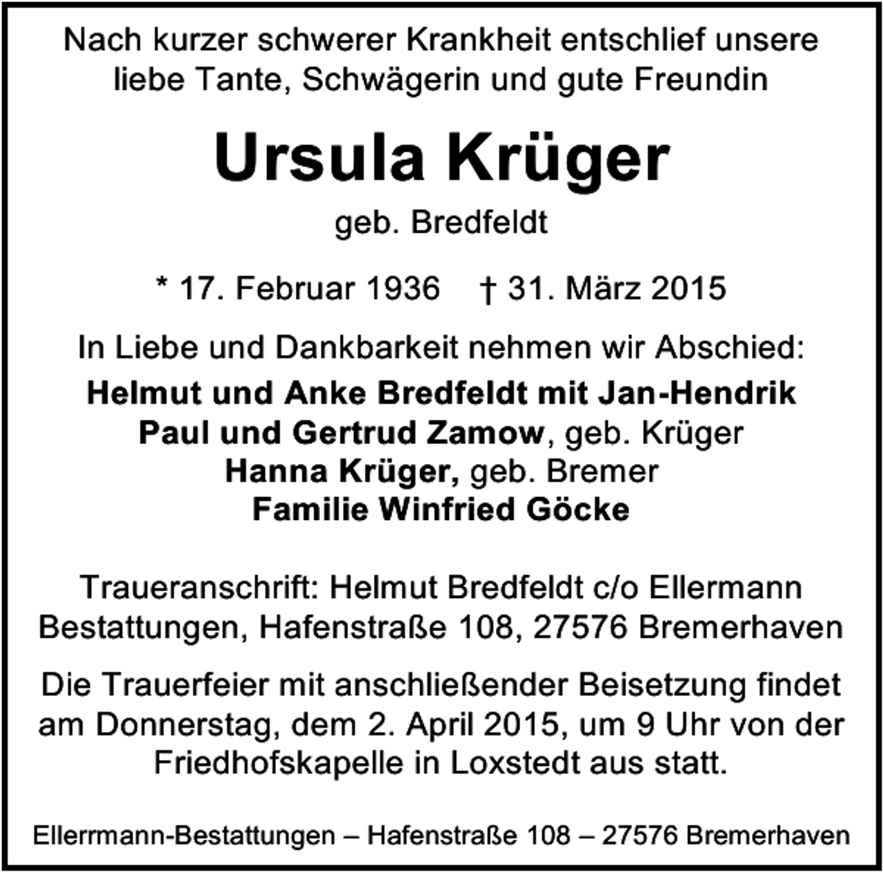 <p>Nach kurzer schwerer Krankheit entschlief unsere<br />liebe Tante, Schwägerin und gute Freundin</p><p>Ursula Krüger<br />geb. Bredfeldt</p><p>* 17. Februar 1936</p><p>† 31. März 2015</p><p>In Liebe und Dankbarkeit nehmen wir Abschied:<br />Helmut und Anke Bredfeldt mit Jan-Hendrik<br />Paul und Gertrud Zamow, geb. Krüger<br />Hanna Krüger, geb. Bremer<br />Familie Winfried Göcke<br />Traueranschrift: Helmut Bredfeldt c/o Ellermann<br />Bestattungen, Hafenstraße 108, 27576 Bremerhaven<br />Die Trauerfeier mit anschließender Beisetzung findet<br />am Donnerstag, dem 2. April 2015, um 9 Uhr von der<br />Friedhofskapelle in Loxstedt aus statt.<br />Ellerrmann-Bestattungen – Hafenstraße 108 – 27576 Bremerhaven</p>
