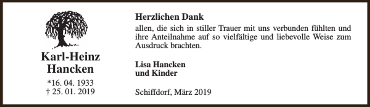 <p>Herzlichen Dank</p><p>Karl-Heinz<br />Hancken<br />*16. 04. 1933<br />† 25. 01. 2019</p><p>allen, die sich in stiller Trauer mit uns verbunden fühlten und<br />ihre Anteilnahme auf so vielfältige und liebevolle Weise zum<br />Ausdruck brachten.<br />Lisa Hancken<br />und Kinder<br />Schiffdorf, März 2019</p>