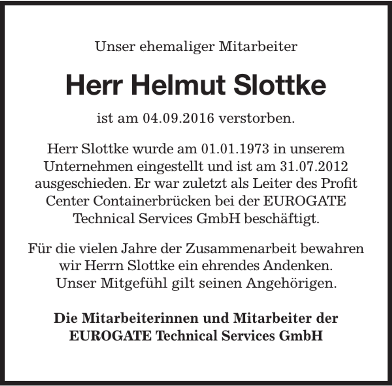 <p>Unser ehemaliger Mitarbeiter</p><p>Herr Helmut Slottke<br />ist am 04.09.2016 verstorben.<br />Herr Slottke wurde am 01.01.1973 in unserem<br />Unternehmen eingestellt und ist am 31.07.2012<br />ausgeschieden. Er war zuletzt als Leiter des Profit<br />Center Containerbrücken bei der EUROGATE<br />Technical Services GmbH beschäftigt.<br />Für die vielen Jahre der Zusammenarbeit bewahren<br />wir Herrn Slottke ein ehrendes Andenken.<br />Unser Mitgefühl gilt seinen Angehörigen.<br />Die Mitarbeiterinnen und Mitarbeiter der<br />EUROGATE Technical Services GmbH</p>