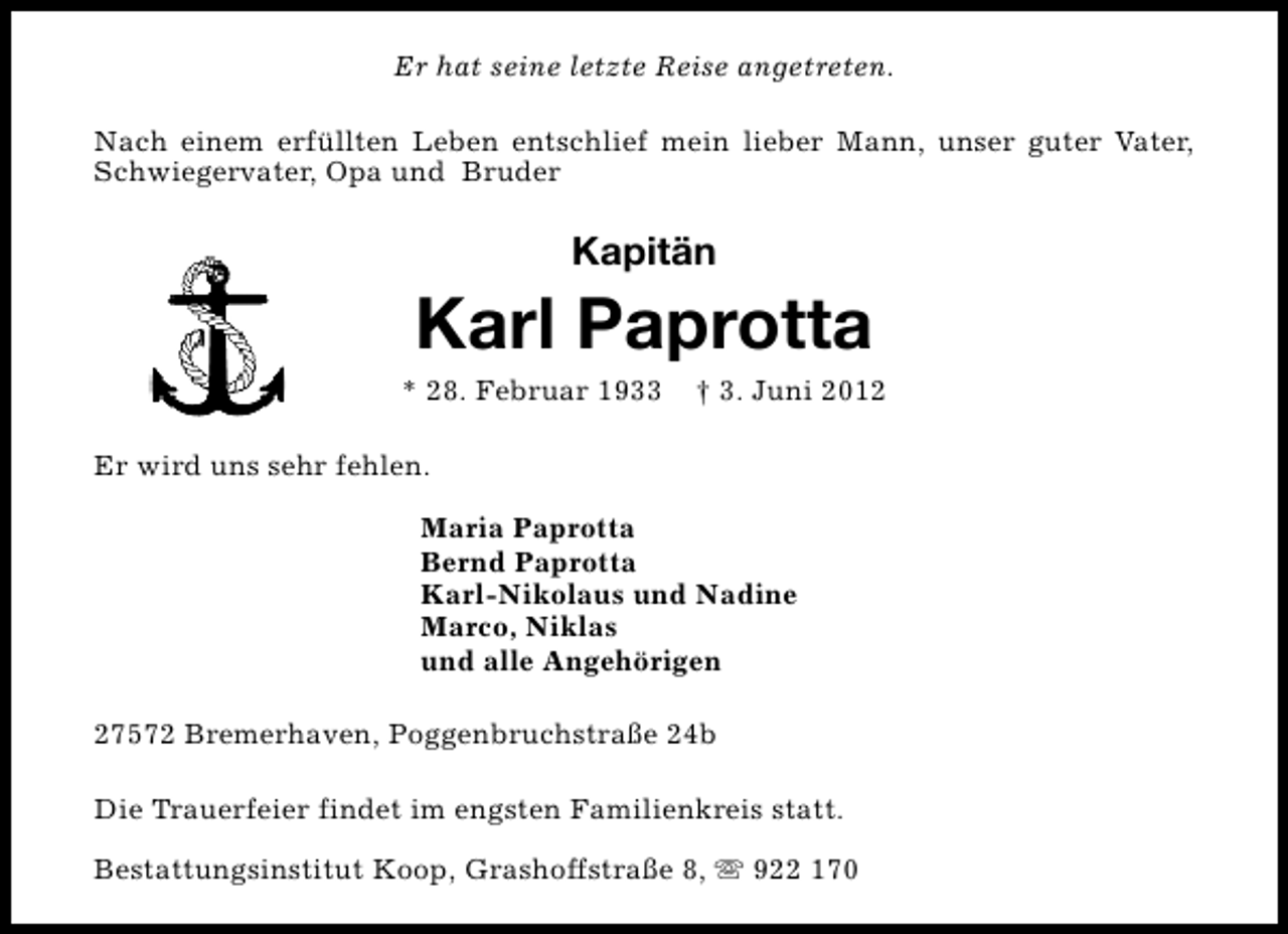 <p>Er hat seine letzte Reise angetreten.<br />Nach einem erfüllten Leben entschlief mein lieber Mann, unser guter Vater,<br />Schwiegervater, Opa und Bruder</p><p>Kapitän</p><p>Karl Paprotta</p><p>* 28. Februar 1933</p><p>† 3. Juni 2012</p><p>Er wird uns sehr fehlen.<br />Maria Paprotta<br />Bernd Paprotta<br />Karl-Nikolaus und Nadine<br />Marco, Niklas<br />und alle Angehörigen<br />27572 Bremerhaven, Poggenbruchstraße 24b<br />Die Trauerfeier findet im engsten Familienkreis statt.<br />Bestattungsinstitut Koop, Grashoffstraße 8, s 922 170</p>