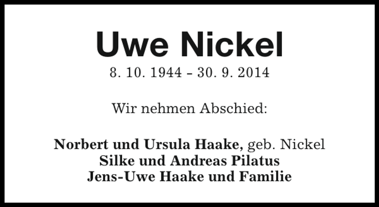 <p>Uwe Nickel<br />8. 10. 1944 - 30. 9. 2014<br />Wir nehmen Abschied:<br />Norbert und Ursula Haake, geb. Nickel<br />Silke und Andreas Pilatus<br />Jens-Uwe Haake und Familie</p>