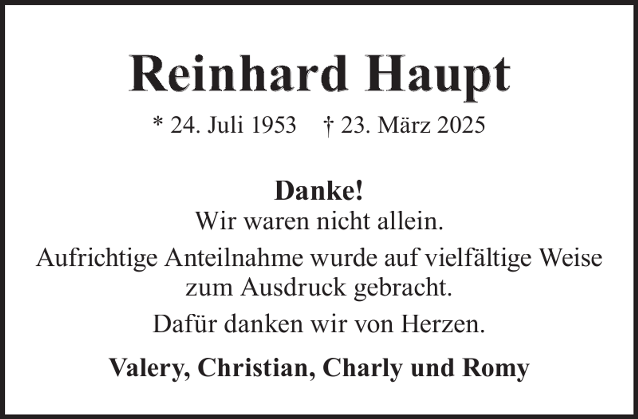 <p>Reinhard Haupt<br />* 24. Juli 1953</p><p>† 23. März 2025</p><p>Danke!</p><p>Wir waren nicht allein.<br />Aufrichtige Anteilnahme wurde auf vielfältige Weise<br />zum Ausdruck gebracht.<br />Dafür danken wir von Herzen.<br />Valery, Christian, Charly und Romy</p>