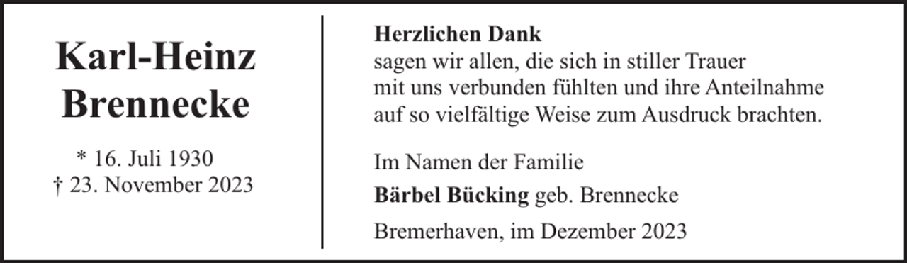<p>Karl-Heinz<br />Brennecke</p><p>Herzlichen Dank<br />sagen wir allen, die sich in stiller Trauer<br />mit uns verbunden fühlten und ihre Anteilnahme<br />auf so vielfältige Weise zum Ausdruck brachten.</p><p>* 16. Juli 1930<br />† 23. November 2023</p><p>Im Namen der Familie<br />Bärbel Bücking geb. Brennecke<br />Bremerhaven, im Dezember 2023</p>