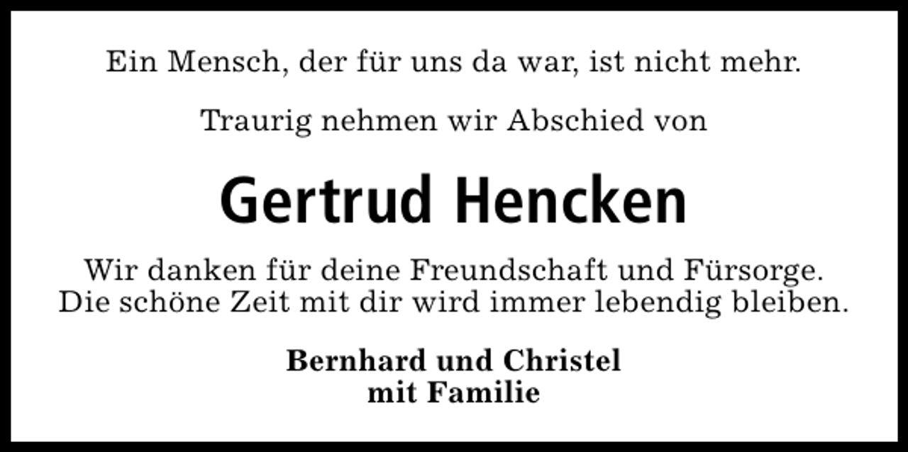 <p>Ein Mensch, der für uns da war, ist nicht mehr.<br />Traurig nehmen wir Abschied von</p><p>Gertrud Hencken<br />Wir danken für deine Freundschaft und Fürsorge.<br />Die schöne Zeit mit dir wird immer lebendig bleiben.<br />Bernhard und Christel<br />mit Familie</p>