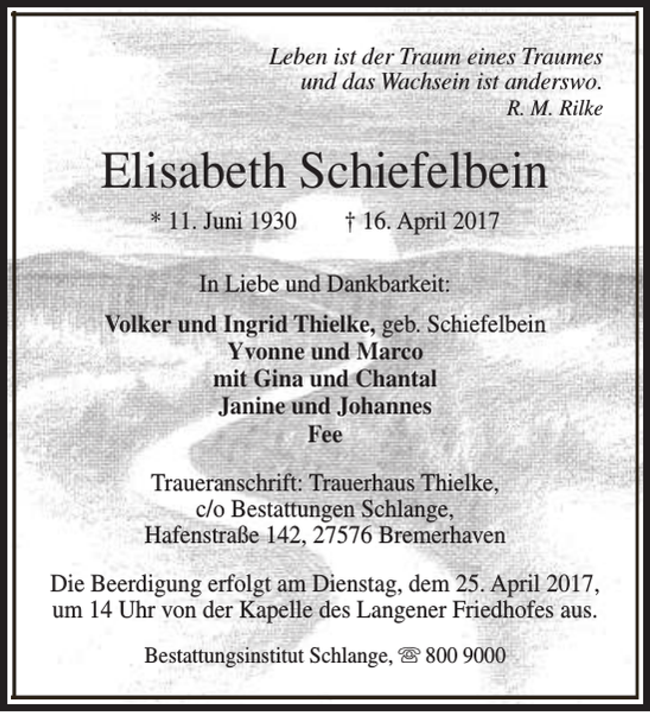 <p>Leben ist der Traum eines Traumes<br />und das Wachsein ist anderswo.<br />R. M. Rilke</p><p>Elisabeth Schiefelbein<br />* 11. Juni 1930</p><p>† 16. April 2017</p><p>In Liebe und Dankbarkeit:<br />Volker und Ingrid Thielke, geb. Schiefelbein<br />Yvonne und Marco<br />mit Gina und Chantal<br />Janine und Johannes<br />Fee<br />Traueranschrift: Trauerhaus Thielke,<br />c/o Bestattungen Schlange,<br />Hafenstraße 142, 27576 Bremerhaven<br />Die Beerdigung erfolgt am Dienstag, dem 25. April 2017,<br />um 14 Uhr von der Kapelle des Langener Friedhofes aus.<br />Bestattungsinstitut Schlange, s 800 9000</p>