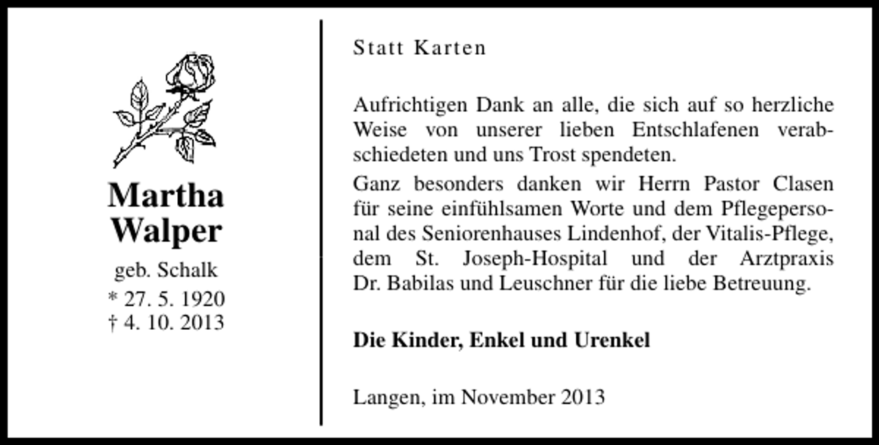 <p>Statt Karten</p><p>Martha<br />Walper<br />geb. Schalk<br />* 27. 5. 1920<br />† 4. 10. 2013</p><p>Aufrichtigen Dank an alle, die sich auf so herzliche<br />Weise von unserer lieben Entschlafenen verabschiedeten und uns Trost spendeten.<br />Ganz besonders danken wir Herrn Pastor Clasen<br />für seine einfühlsamen Worte und dem Pflegepersonal des Seniorenhauses Lindenhof, der Vitalis-Pflege,<br />dem St. Joseph-Hospital und der Arztpraxis<br />Dr. Babilas und Leuschner für die liebe Betreuung.<br />Die Kinder, Enkel und Urenkel<br />Langen, im November 2013</p>