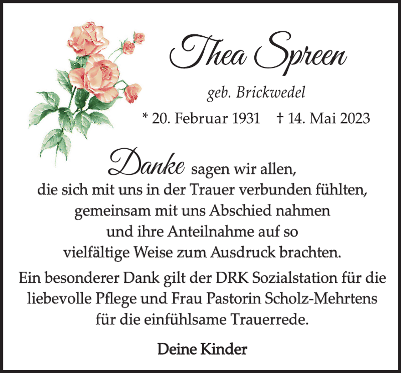 <p>Danke</p><p>sagen wir allen,<br />die sich mit uns in der Trauer verbunden fühlten,<br />gemeinsam mit uns Abschied nahmen<br />und ihre Anteilnahme auf so<br />vielfältige Weise zum Ausdruck brachten.<br />Ein besonderer Dank gilt der DRK Sozialstation für die<br />liebevolle Pﬂege und Frau Pastorin Scholz-Mehrtens<br />für die einfühlsame Trauerrede.<br />Deine Kinder</p>