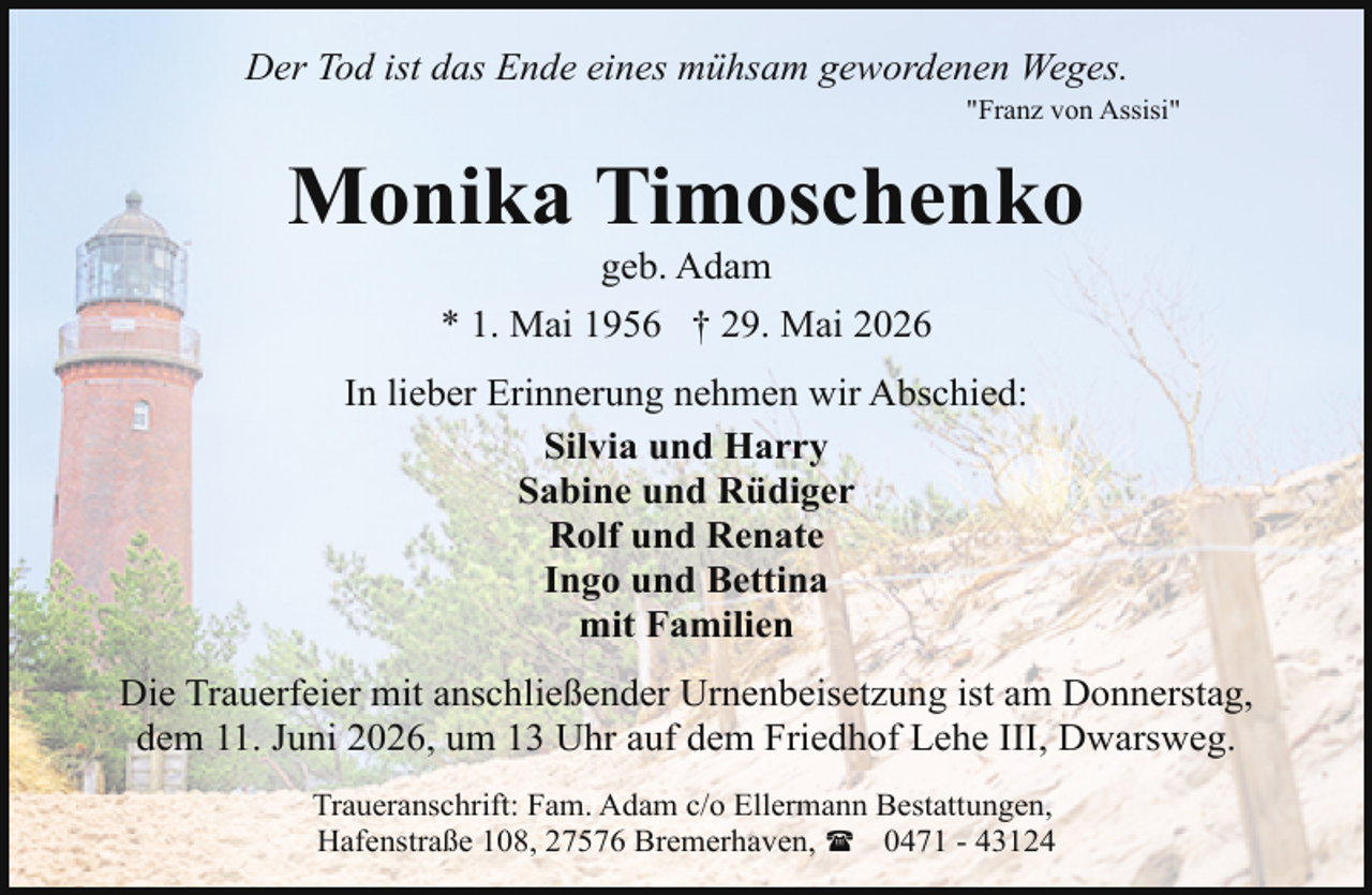 <p>Der Tod ist das Ende eines mühsam gewordenen Weges.</p><p>"Franz von Assisi"</p><p>Monika Timoschenko<br />geb. Adam<br />* 1. Mai 1956 † 29. Mai 2026</p><p>In lieber Erinnerung nehmen wir Abschied:<br />Silvia und Harry<br />Sabine und Rüdiger<br />Rolf und Renate<br />Ingo und Bettina<br />mit Familien<br />Die Trauerfeier mit anschließender Urnenbeisetzung ist am Donnerstag,<br />dem 11. Juni 2026, um 13 Uhr auf dem Friedhof Lehe III, Dwarsweg.<br />Traueranschrift: Fam. Adam c/o Ellermann Bestattungen,<br />Hafenstraße 108, 27576 Bremerhaven, ( 0471 - 43124</p>