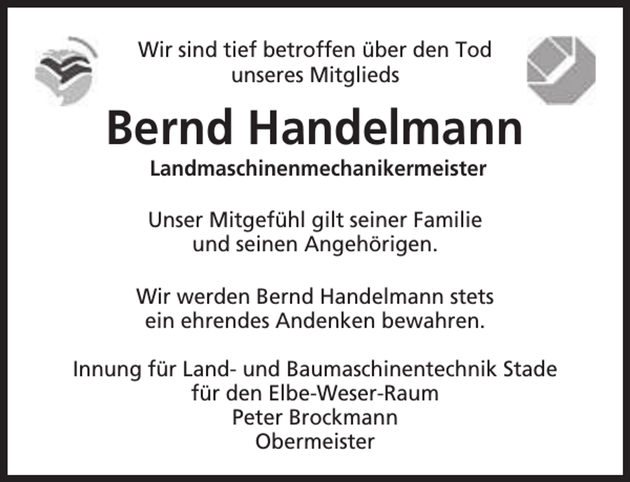 <p>Wir sind tief betroffen über den Tod<br />unseres Mitglieds</p><p>Bernd Handelmann<br />Landmaschinenmechanikermeister</p><p>Unser Mitgefühl gilt seiner Familie<br />und seinen Angehörigen.<br />Wir werden Bernd Handelmann stets<br />ein ehrendes Andenken bewahren.<br />Innung für Land- und Baumaschinentechnik Stade<br />für den Elbe-Weser-Raum<br />Peter Brockmann<br />Obermeister</p>