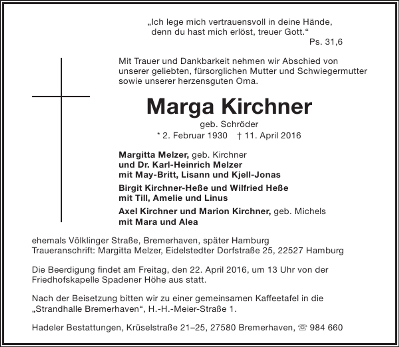 <p>„Ich lege mich vertrauensvoll in deine Hände,<br />denn du hast mich erlöst, treuer Gott.“<br />Ps. 31,6<br />Mit Trauer und Dankbarkeit nehmen wir Abschied von<br />unserer geliebten, fürsorglichen Mutter und Schwiegermutter<br />sowie unserer herzensguten Oma.</p><p>Marga Kirchner<br />geb. Schröder<br />* 2. Februar 1930 † 11. April 2016</p><p>Margitta Melzer, geb. Kirchner<br />und Dr. Karl-Heinrich Melzer<br />mit May-Britt, Lisann und Kjell-Jonas<br />Birgit Kirchner-Heße und Wilfried Heße<br />mit Till, Amelie und Linus<br />Axel Kirchner und Marion Kirchner, geb. Michels<br />mit Mara und Alea<br />ehemals Völklinger Straße, Bremerhaven, später Hamburg<br />Traueranschrift: Margitta Melzer, Eidelstedter Dorfstraße 25, 22527 Hamburg<br />Die Beerdigung findet am Freitag, den 22. April 2016, um 13 Uhr von der<br />Friedhofskapelle Spadener Höhe aus statt.<br />Nach der Beisetzung bitten wir zu einer gemeinsamen Kaffeetafel in die<br />„Strandhalle Bremerhaven“, H.-H.-Meier-Straße 1.<br />Hadeler Bestattungen, Krüselstraße 21–25, 27580 Bremerhaven,  984 660</p>