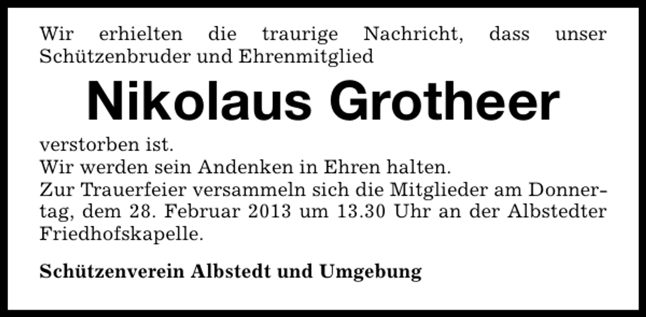 <p>Wir erhielten die traurige Nachricht,<br />Schützenbruder und Ehrenmitglied</p><p>dass</p><p>unser</p><p>Nikolaus Grotheer</p><p>verstorben ist.<br />Wir werden sein Andenken in Ehren halten.<br />Zur Trauerfeier versammeln sich die Mitglieder am Donnertag, dem 28. Februar 2013 um 13.30 Uhr an der Albstedter<br />Friedhofskapelle.<br />Schützenverein Albstedt und Umgebung</p>