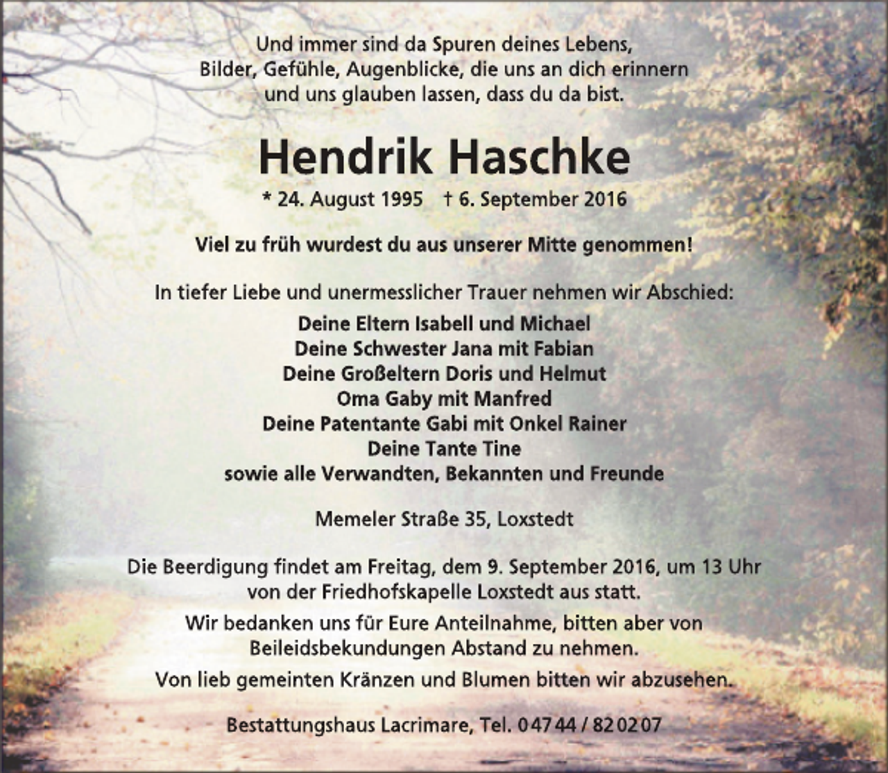 <p>Und immer sind da Spuren deines Lebens,<br />Bilder, Gefühle, Augenblicke, die uns an dich erinnern<br />und uns glauben lassen, dass du da bist.</p>
<p>Hendrik Haschke<br />* 24. August 1995 † 6. September 2016</p>
<p>Viel zu früh wurdest du aus unserer Mitte genommen!<br />In tiefer Liebe und unermesslicher Trauer nehmen wir Abschied:<br />Deine Eltern Isabell und Michael<br />Deine Schwester Jana mit Fabian<br />Deine Großeltern Doris und Helmut<br />Oma Gaby mit Manfred<br />Deine Patentante Gabi mit Onkel Rainer<br />Deine Tante Tine<br />sowie alle Verwandten, Bekannten und Freunde<br />Memeler Straße 35, Loxstedt<br />Die Beerdigung findet am Freitag, dem 9. September 2016, um 13 Uhr<br />von der Friedhofskapelle Loxstedt aus statt.<br />Wir bedanken uns für Eure Anteilnahme, bitten aber von<br />Beileidsbekundungen Abstand zu nehmen.<br />Von lieb gemeinten Kränzen und Blumen bitten wir abzusehen.<br />Bestattungshaus Lacrimare, Tel. 0 47 44 / 82 02 07</p>