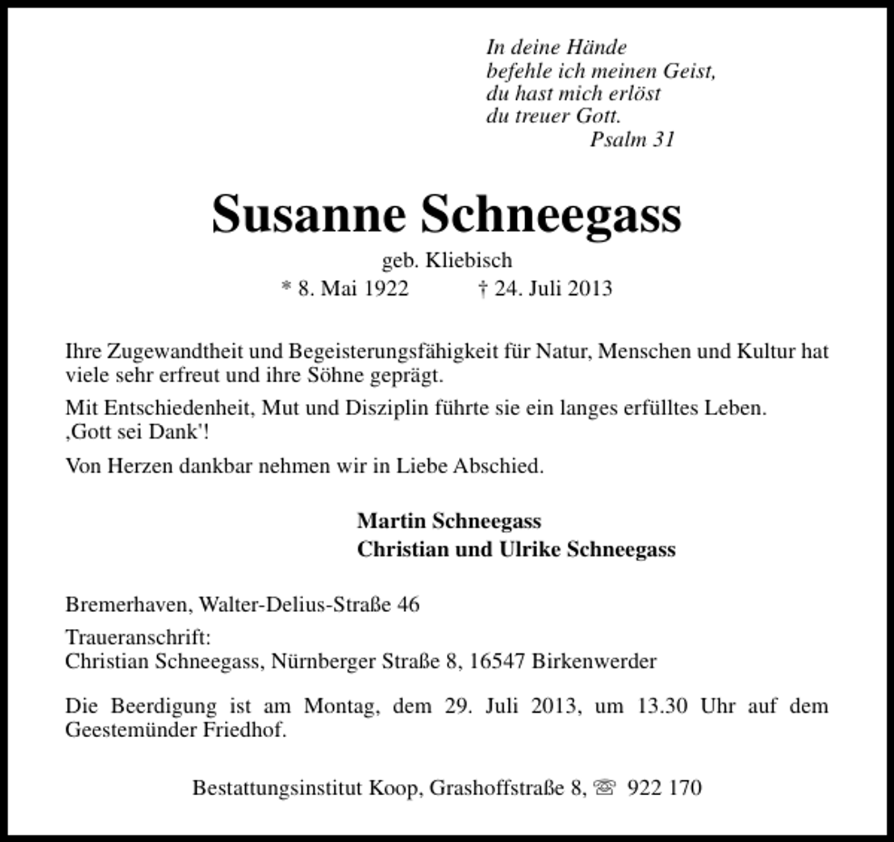 <p>In deine Hände<br />befehle ich meinen Geist,<br />du hast mich erlöst<br />du treuer Gott.<br />Psalm 31</p><p>Susanne Schneegass<br />geb. Kliebisch<br />* 8. Mai 1922<br />† 24. Juli 2013</p><p>Ihre Zugewandtheit und Begeisterungsfähigkeit für Natur, Menschen und Kultur hat<br />viele sehr erfreut und ihre Söhne geprägt.<br />Mit Entschiedenheit, Mut und Disziplin führte sie ein langes erfülltes Leben.<br />,Gott sei Dank'!<br />Von Herzen dankbar nehmen wir in Liebe Abschied.<br />Martin Schneegass<br />Christian und Ulrike Schneegass<br />Bremerhaven, Walter-Delius-Straße 46<br />Traueranschrift:<br />Christian Schneegass, Nürnberger Straße 8, 16547 Birkenwerder<br />Die Beerdigung ist am Montag, dem 29. Juli 2013, um 13.30 Uhr auf dem<br />Geestemünder Friedhof.<br />Bestattungsinstitut Koop, Grashoffstraße 8, s 922 170</p>