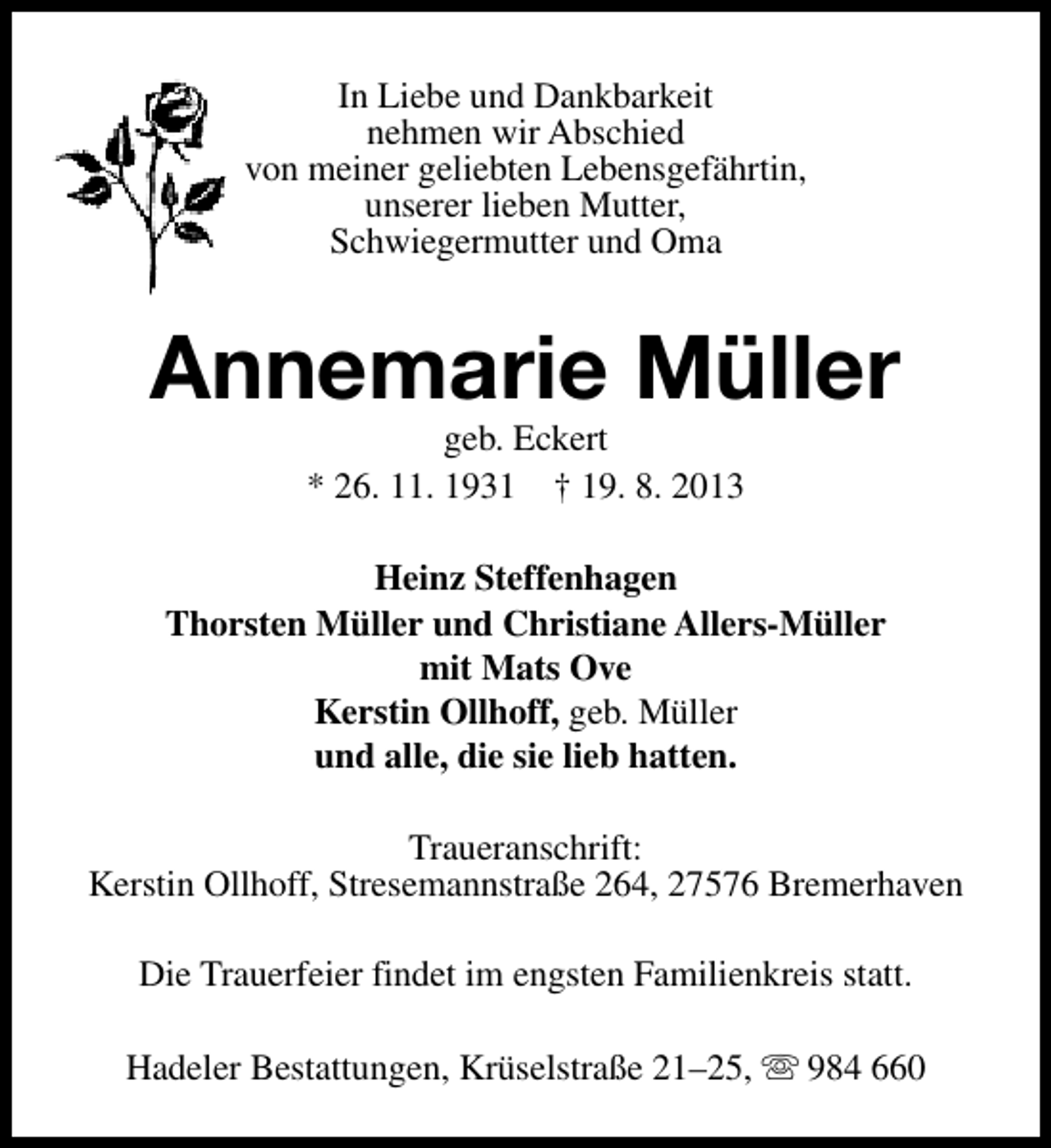 <p>In Liebe und Dankbarkeit<br />nehmen wir Abschied<br />von meiner geliebten Lebensgefährtin,<br />unserer lieben Mutter,<br />Schwiegermutter und Oma</p><p>Annemarie Müller<br />geb. Eckert<br />* 26. 11. 1931 † 19. 8. 2013</p><p>Heinz Steffenhagen<br />Thorsten Müller und Christiane Allers-Müller<br />mit Mats Ove<br />Kerstin Ollhoff, geb. Müller<br />und alle, die sie lieb hatten.<br />Traueranschrift:<br />Kerstin Ollhoff, Stresemannstraße 264, 27576 Bremerhaven<br />Die Trauerfeier findet im engsten Familienkreis statt.<br />Hadeler Bestattungen, Krüselstraße 21–25, s 984 660</p>