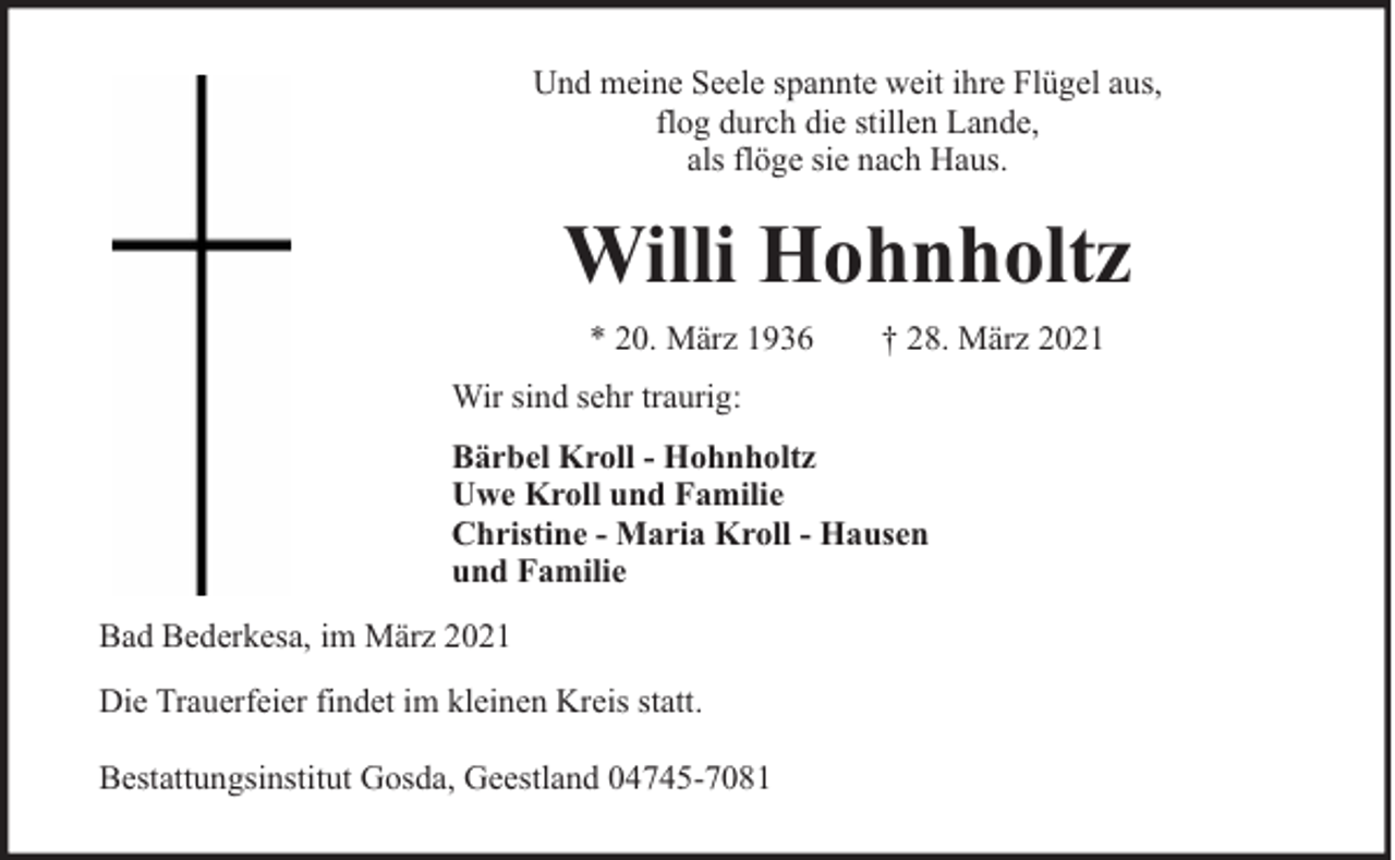 <p>Und meine Seele spannte weit ihre Flügel aus,<br />flog durch die stillen Lande,<br />als flöge sie nach Haus.</p><p>Willi Hohnholtz<br />* 20. März 1936</p><p>† 28. März 2021</p><p>Wir sind sehr traurig:<br />Bärbel Kroll - Hohnholtz<br />Uwe Kroll und Familie<br />Christine - Maria Kroll - Hausen<br />und Familie<br />Bad Bederkesa, im März 2021<br />Die Trauerfeier findet im kleinen Kreis statt.<br />Bestattungsinstitut Gosda, Geestland 04745-7081</p>