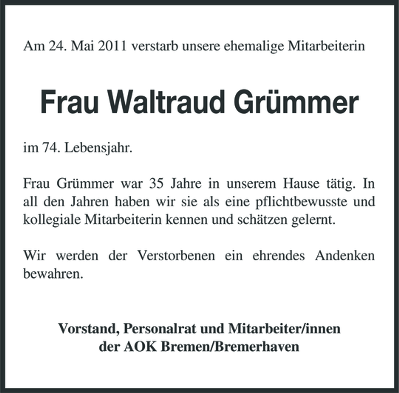 <p>Am 24. Mai 2011 verstarb unsere ehemalige Mitarbeiterin</p><p>Frau Waltraud Grümmer<br />im 74. Lebensjahr. Frau Grümmer war 35 Jahre in unserem Hause tätig. In all den Jahren haben wir sie als eine pflichtbewusste und kollegiale Mitarbeiterin kennen und schätzen gelernt. Wir werden der Verstorbenen ein ehrendes Andenken bewahren.</p><p>Vorstand, Personalrat und Mitarbeiter/innen der AOK Bremen/Bremerhaven</p>