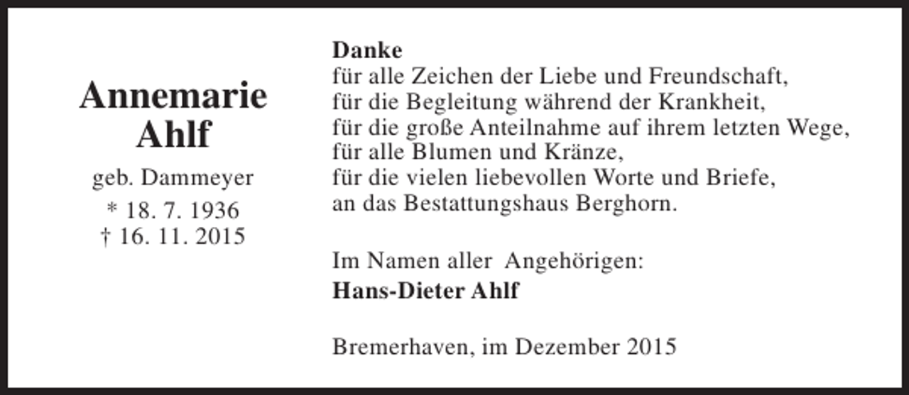<p>Annemarie<br />Ahlf<br />geb. Dammeyer<br />* 18. 7. 1936<br />† 16. 11. 2015</p><p>Danke<br />für alle Zeichen der Liebe und Freundschaft,<br />für die Begleitung während der Krankheit,<br />für die große Anteilnahme auf ihrem letzten Wege,<br />für alle Blumen und Kränze,<br />für die vielen liebevollen Worte und Briefe,<br />an das Bestattungshaus Berghorn.<br />Im Namen aller Angehörigen:<br />Hans-Dieter Ahlf<br />Bremerhaven, im Dezember 2015</p>