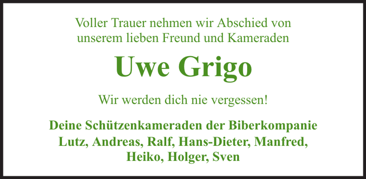 <p>Voller Trauer nehmen wir Abschied von<br />unserem lieben Freund und Kameraden</p><p>Uwe Grigo<br />Wir werden dich nie vergessen!<br />Deine Schützenkameraden der Biberkompanie<br />Lutz, Andreas, Ralf, Hans-Dieter, Manfred,<br />Heiko, Holger, Sven</p>