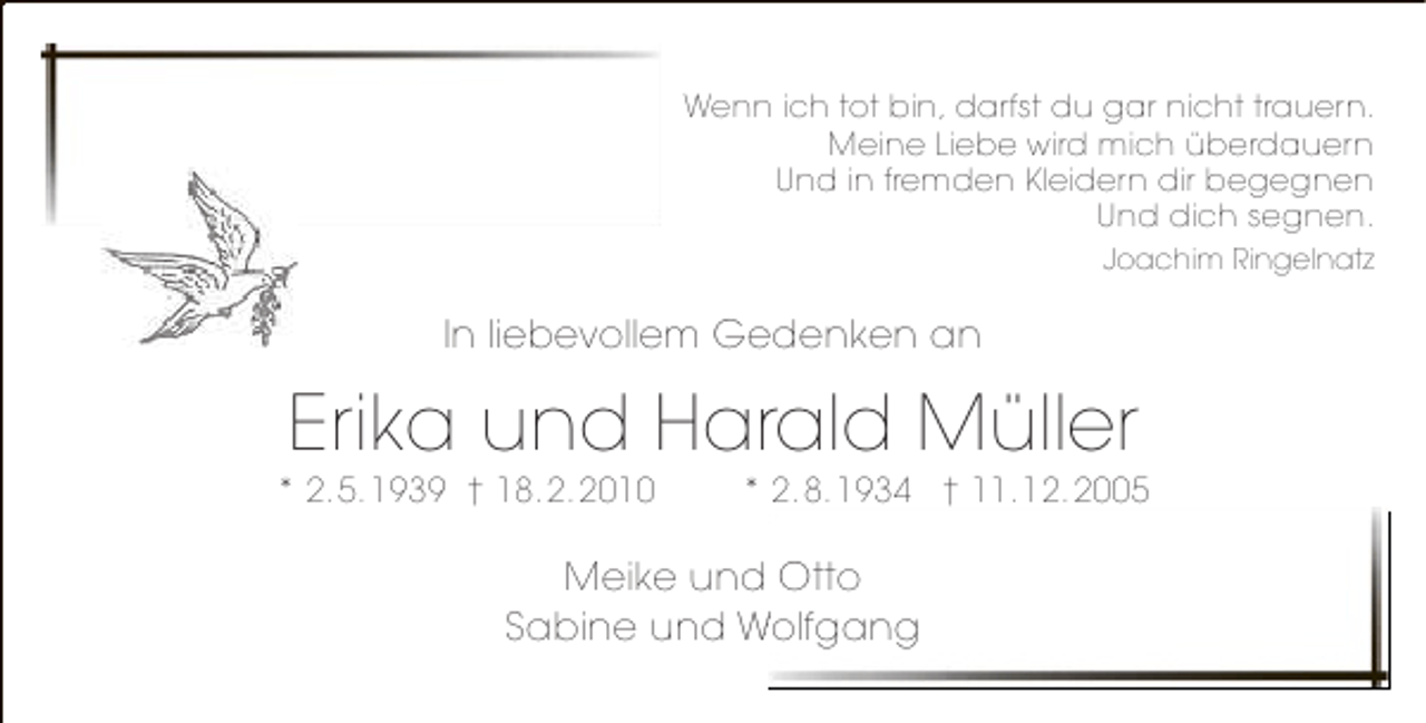 <p>Wenn ich tot bin, darfst du gar nicht trauern.<br />Meine Liebe wird mich überdauern<br />Und in fremden Kleidern dir begegnen<br />Und dich segnen.<br />Joachim Ringelnatz</p><p>In liebevollem Gedenken an</p><p>Erika und Harald Müller</p><p>* 2.5.1939 † 18.2.2010</p><p>* 2.8.1934 † 11.12.2005</p><p>Meike und Otto<br />Sabine und Wolfgang</p>