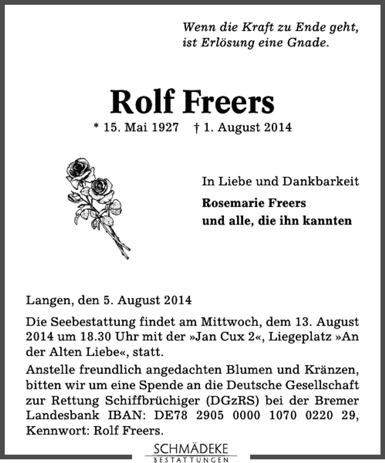 <p>Wenn die Kraft zu Ende geht,<br />ist Erlösung eine Gnade.</p><p>Rolf Freers</p><p>* 15. Mai 1927</p><p>† 1. August 2014</p><p>In Liebe und Dankbarkeit<br />Rosemarie Freers<br />und alle, die ihn kannten</p><p>Langen, den 5. August 2014<br />Die Seebestattung findet am Mittwoch, dem 13. August<br />2014 um 18.30 Uhr mit der »Jan Cux 2«, Liegeplatz »An<br />der Alten Liebe«, statt.<br />Anstelle freundlich angedachten Blumen und Kränzen,<br />bitten wir um eine Spende an die Deutsche Gesellschaft<br />zur Rettung Schiffbrüchiger (DGzRS) bei der Bremer<br />Landesbank IBAN: DE78 2905 0000 107220 29,<br />Kennwort: Rolf Freers.</p>