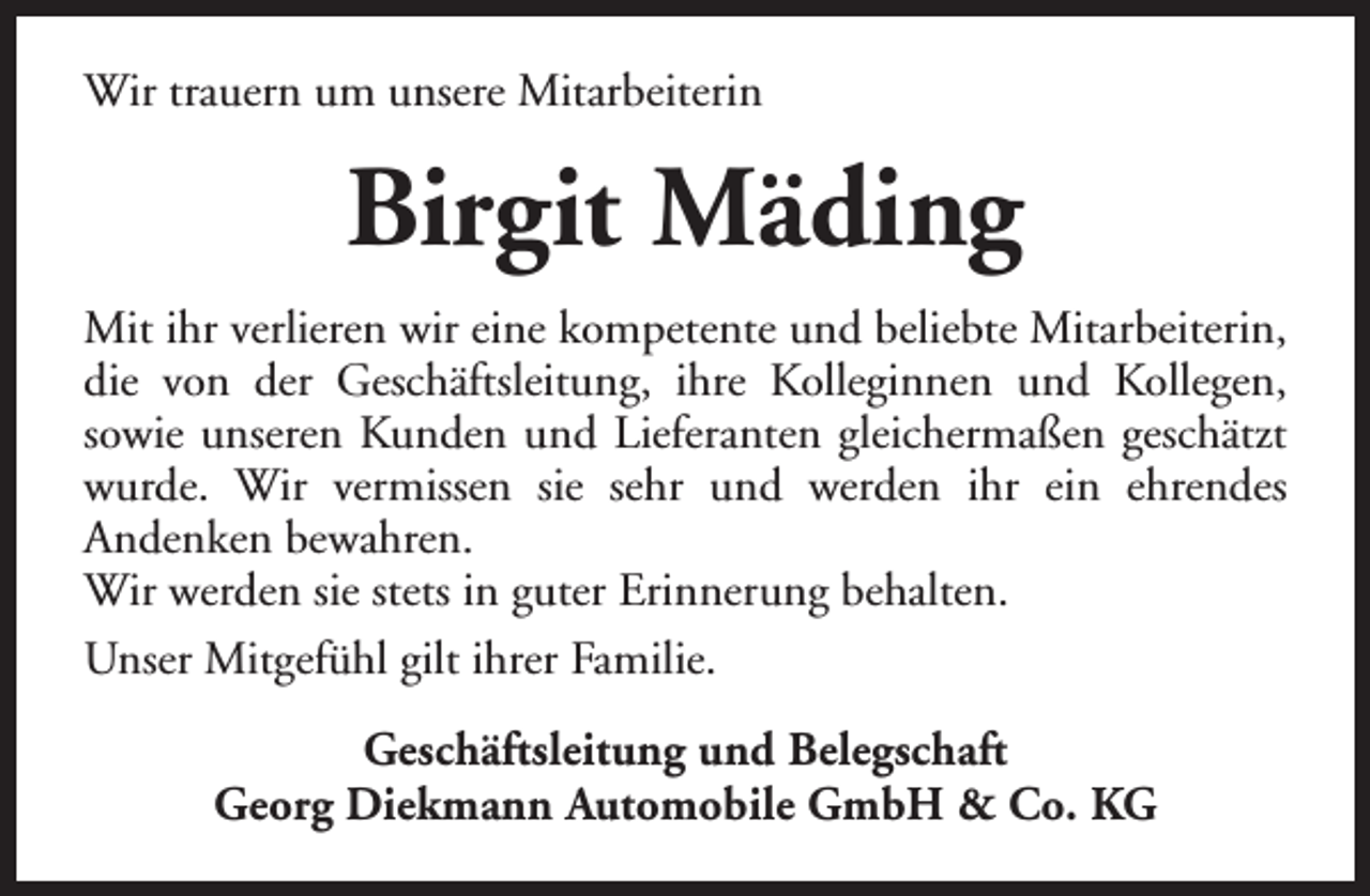 <p>Wir trauern um unsere Mitarbeiterin</p><p>Birgit Mäding<br />Mit ihr verlieren wir eine kompetente und beliebte Mitarbeiterin,<br />die von der Geschäftsleitung, ihre Kolleginnen und Kollegen,<br />sowie unseren Kunden und Lieferanten gleichermaßen geschätzt<br />wurde. Wir vermissen sie sehr und werden ihr ein ehrendes<br />Andenken bewahren.<br />Wir werden sie stets in guter Erinnerung behalten.<br />Unser Mitgefühl gilt ihrer Familie.<br />Geschäftsleitung und Belegschaft<br />Georg Diekmann Automobile GmbH &amp; Co. KG</p>
