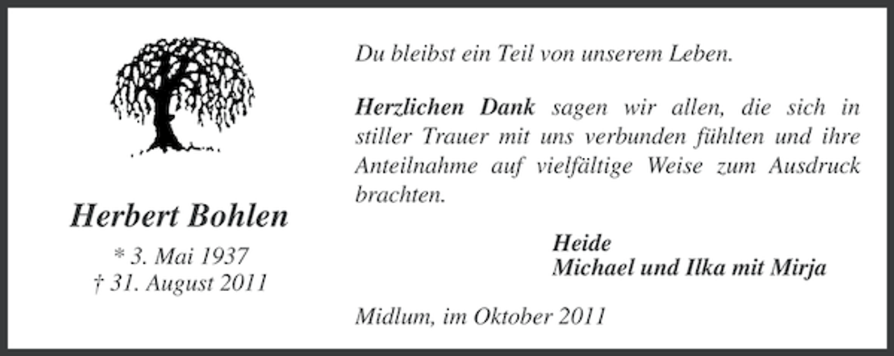 <p>Du bleibst ein Teil von unserem Leben.</p><p>Herbert Bohlen<br />* 3. Mai 1937<br />† 31. August 2011</p><p>Herzlichen Dank sagen wir allen, die sich in<br />stiller Trauer mit uns verbunden fühlten und ihre<br />Anteilnahme auf vielfältige Weise zum Ausdruck<br />brachten.<br />Heide<br />Michael und Ilka mit Mirja<br />Midlum, im Oktober 2011</p>