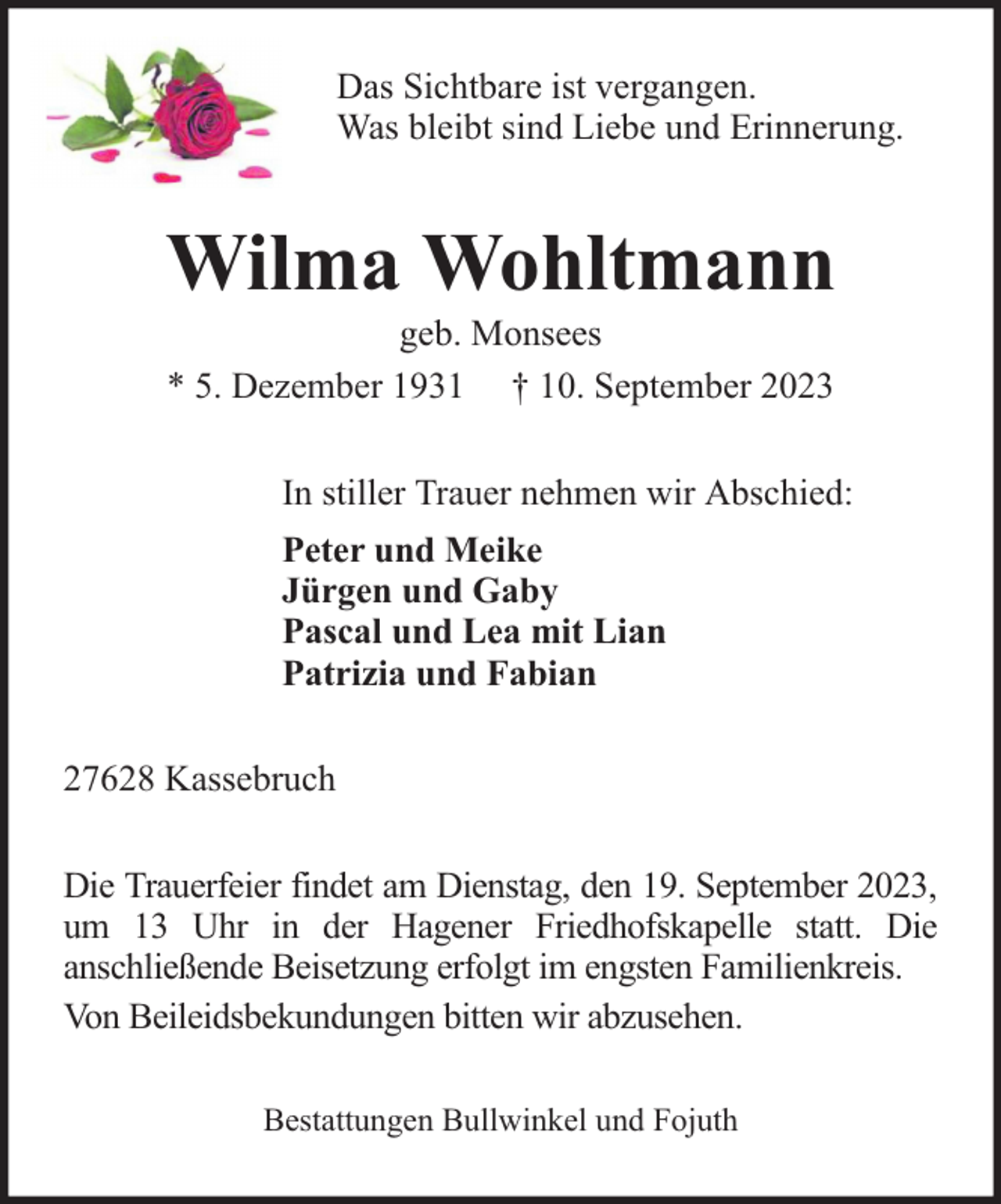 <p>Das Sichtbare ist vergangen.<br />Was bleibt sind Liebe und Erinnerung.</p><p>Wilma Wohltmann<br />geb. Monsees<br />* 5. Dezember 1931 † 10. September 2023</p><p>In stiller Trauer nehmen wir Abschied:<br />Peter und Meike<br />Jürgen und Gaby<br />Pascal und Lea mit Lian<br />Patrizia und Fabian<br />27628 Kassebruch<br />Die Trauerfeier findet am Dienstag, den 19. September 2023,<br />um 13 Uhr in der Hagener Friedhofskapelle statt. Die<br />anschließende Beisetzung erfolgt im engsten Familienkreis.<br />Von Beileidsbekundungen bitten wir abzusehen.<br />Bestattungen Bullwinkel und Fojuth</p>