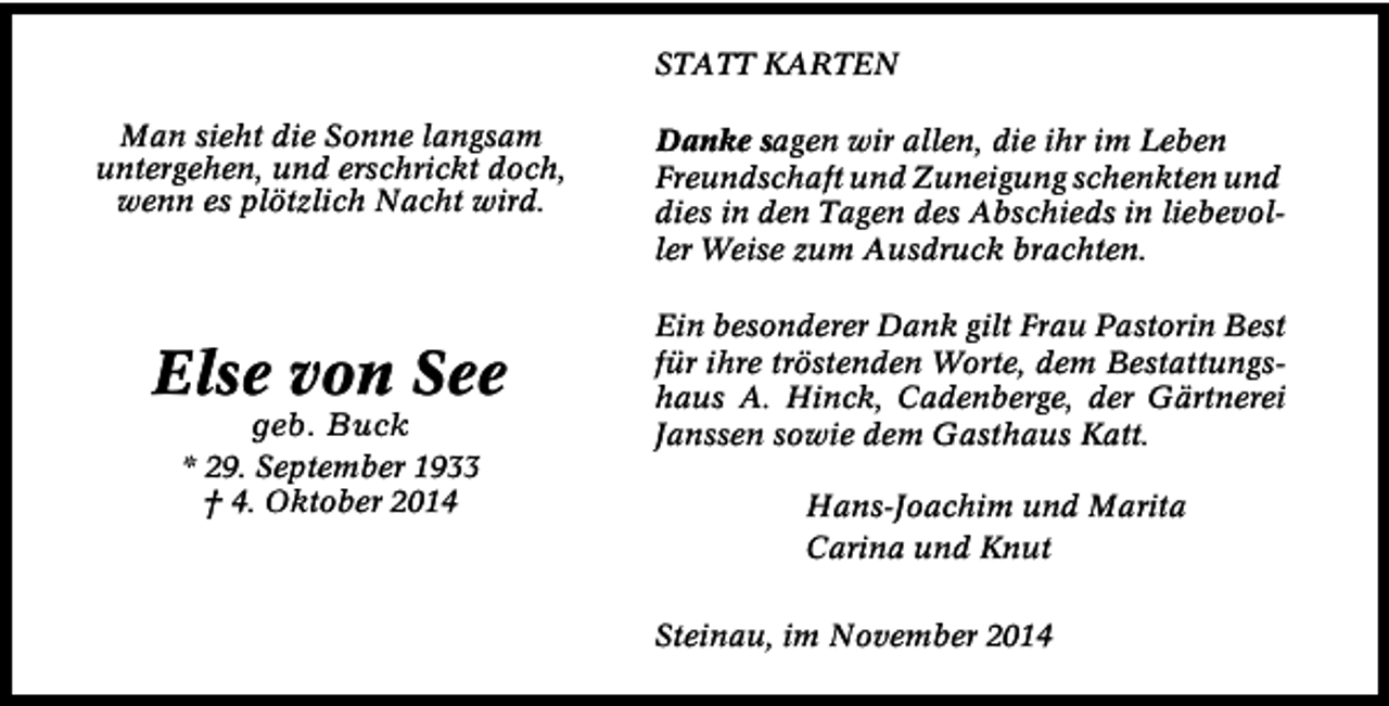 <p>STATT KARTEN<br />Man sieht die Sonne langsam<br />untergehen, und erschrickt doch,<br />wenn es plötzlich Nacht wird.</p><p>Else von See<br />geb. Buck</p><p>* 29. September 1933<br />† 4. Oktober 2014</p><p>Danke sagen wir allen, die ihr im Leben<br />Freundschaft und Zuneigung schenkten und<br />dies in den Tagen des Abschieds in liebevoller Weise zum Ausdruck brachten.<br />Ein besonderer Dank gilt Frau Pastorin Best<br />für ihre tröstenden Worte, dem Bestattungshaus A. Hinck, Cadenberge, der Gärtnerei<br />Janssen sowie dem Gasthaus Katt.<br />Hans-Joachim und Marita<br />Carina und Knut<br />Steinau, im November 2014</p>