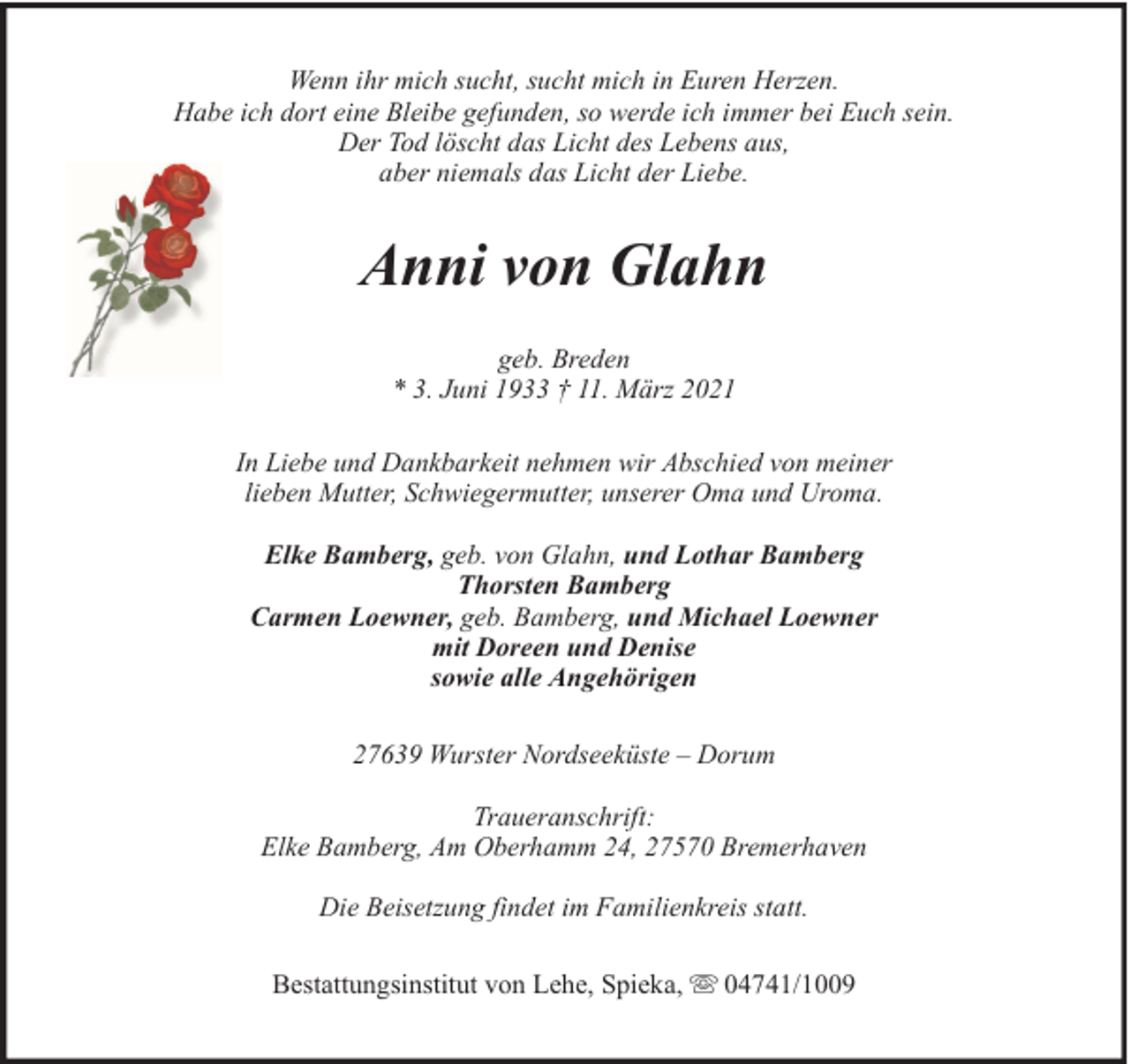 <p>Wenn ihr mich sucht, sucht mich in Euren Herzen.<br />Habe ich dort eine Bleibe gefunden, so werde ich immer bei Euch sein.<br />Der Tod löscht das Licht des Lebens aus,<br />aber niemals das Licht der Liebe.</p><p>Anni von Glahn<br />geb. Breden<br />* 3. Juni 1933 † 11. März 2021<br />In Liebe und Dankbarkeit nehmen wir Abschied von meiner<br />lieben Mutter, Schwiegermutter, unserer Oma und Uroma.<br />Elke Bamberg, geb. von Glahn, und Lothar Bamberg<br />Thorsten Bamberg<br />Carmen Loewner, geb. Bamberg, und Michael Loewner<br />mit Doreen und Denise<br />sowie alle Angehörigen<br />27639 Wurster Nordseeküste – Dorum<br />Traueranschrift:<br />Elke Bamberg, Am Oberhamm 24, 27570 Bremerhaven<br />Die Beisetzung findet im Familienkreis statt.<br />Bestattungsinstitut von Lehe, Spieka,</p><p>04741/1009</p>