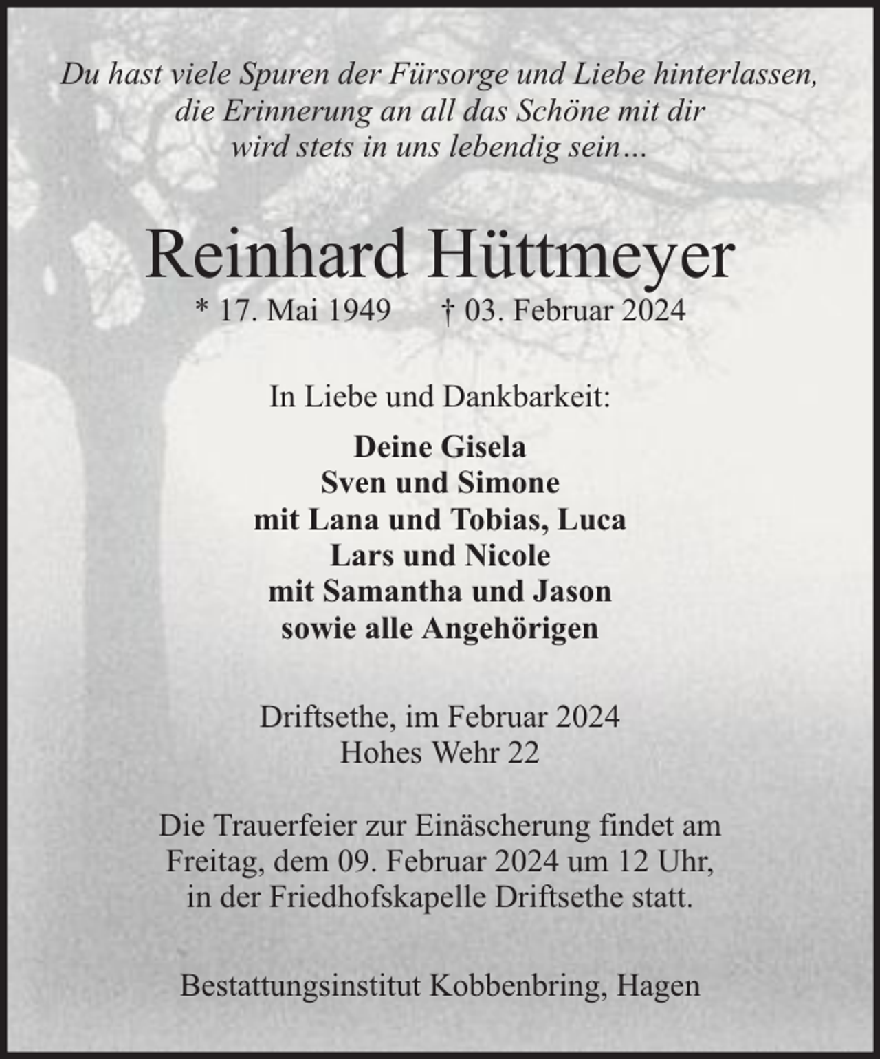 <p>Du hast viele Spuren der Fürsorge und Liebe hinterlassen,<br />die Erinnerung an all das Schöne mit dir<br />wird stets in uns lebendig sein…</p><p>Reinhard Hüttmeyer<br />* 17. Mai 1949</p><p>† 03. Februar 2024</p><p>In Liebe und Dankbarkeit:<br />Deine Gisela<br />Sven und Simone<br />mit Lana und Tobias, Luca<br />Lars und Nicole<br />mit Samantha und Jason<br />sowie alle Angehörigen<br />Driftsethe, im Februar 2024<br />Hohes Wehr 22<br />Die Trauerfeier zur Einäscherung findet am<br />Freitag, dem 09. Februar 2024 um 12 Uhr,<br />in der Friedhofskapelle Driftsethe statt.<br />Bestattungsinstitut Kobbenbring, Hagen</p>