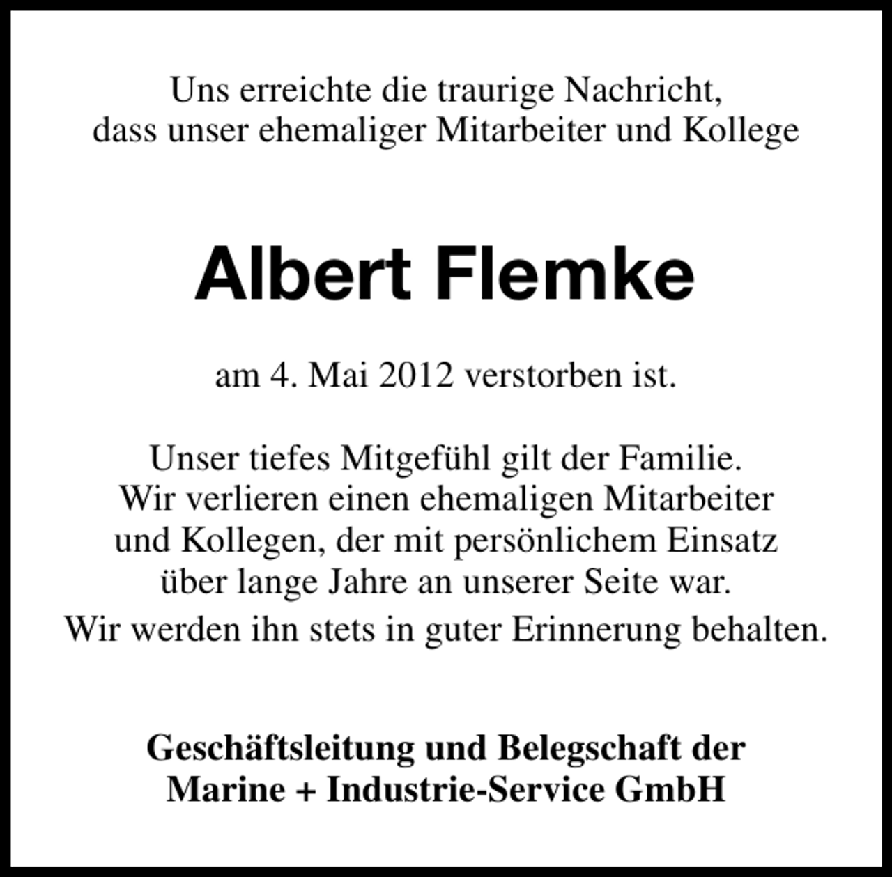 <p>Uns erreichte die traurige Nachricht,<br />dass unser ehemaliger Mitarbeiter und Kollege</p><p>Albert Flemke<br />am 4. Mai 2012 verstorben ist.<br />Unser tiefes Mitgefühl gilt der Familie.<br />Wir verlieren einen ehemaligen Mitarbeiter<br />und Kollegen, der mit persönlichem Einsatz<br />über lange Jahre an unserer Seite war.<br />Wir werden ihn stets in guter Erinnerung behalten.<br />Geschäftsleitung und Belegschaft der<br />Marine + Industrie-Service GmbH</p>
