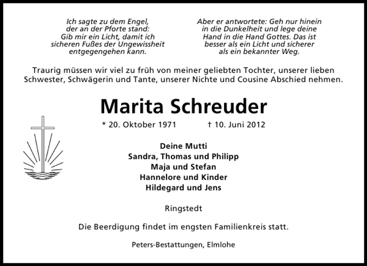 <p>Ich sagte zu dem Engel,<br />der an der Pforte stand:<br />Gib mir ein Licht, damit ich<br />sicheren Fußes der Ungewissheit<br />entgegengehen kann.</p><p>Aber er antwortete: Geh nur hinein<br />in die Dunkelheit und lege deine<br />Hand in die Hand Gottes. Das ist<br />besser als ein Licht und sicherer<br />als ein bekannter Weg.</p><p>Traurig müssen wir viel zu früh von meiner geliebten Tochter, unserer lieben<br />Schwester, Schwägerin und Tante, unserer Nichte und Cousine Abschied nehmen.</p><p>Marita Schreuder<br />* 20. Oktober 1971</p><p>† 10. Juni 2012</p><p>Deine Mutti<br />Sandra, Thomas und Philipp<br />Maja und Stefan<br />Hannelore und Kinder<br />Hildegard und Jens<br />Ringstedt<br />Die Beerdigung ﬁndet im engsten Familienkreis statt.<br />Peters-Bestattungen, Elmlohe</p>