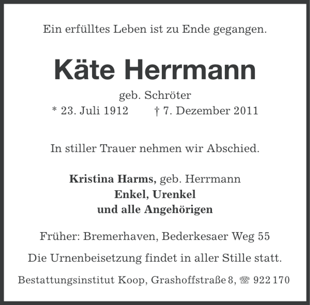 <p>Ein erfülltes Leben ist zu Ende gegangen.</p><p>Käte Herrmann<br />geb. Schröter<br />* 23. Juli 1912<br />† 7. Dezember 2011<br />In stiller Trauer nehmen wir Abschied.<br />Kristina Harms, geb. Herrmann<br />Enkel, Urenkel<br />und alle Angehörigen<br />Früher: Bremerhaven, Bederkesaer Weg 55<br />Die Urnenbeisetzung findet in aller Stille statt.<br />Bestattungsinstitut Koop, Grashoffstraße 8, 922 170</p>