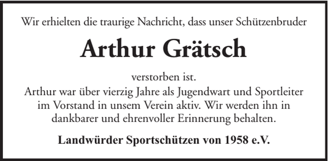 <p>Wir erhielten die traurige Nachricht, dass unser Schützenbruder</p><p>Arthur Grätsch<br />verstorben ist.<br />Arthur war über vierzig Jahre als Jugendwart und Sportleiter<br />im Vorstand in unsem Verein aktiv. Wir werden ihn in<br />dankbarer und ehrenvoller Erinnerung behalten.<br />Landwürder Sportschützen von 1958 e.V.</p>