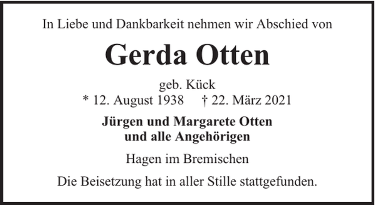 <p>In Liebe und Dankbarkeit nehmen wir Abschied von</p><p>Gerda Otten<br />geb. Kück<br />* 12. August 1938 † 22. März 2021<br />Jürgen und Margarete Otten<br />und alle Angehörigen<br />Hagen im Bremischen<br />Die Beisetzung hat in aller Stille stattgefunden.</p>