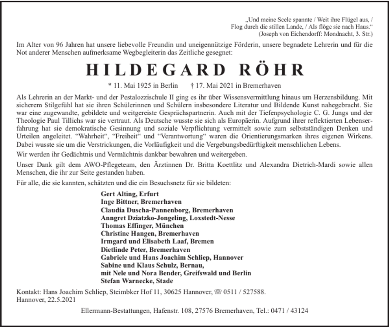 <p>„Und meine Seele spannte / Weit ihre Flügel aus, /<br />Flog durch die stillen Lande, / Als flöge sie nach Haus.“<br />(Joseph von Eichendorff: Mondnacht, 3. Str.)</p><p>Im Alter von 96 Jahren hat unsere liebevolle Freundin und uneigennützige Förderin, unsere begnadete Lehrerin und für die<br />Not anderer Menschen aufmerksame Wegbegleiterin das Zeitliche gesegnet:</p><p>HILDEGARD RÖHR<br />* 11. Mai 1925 in Berlin</p><p>† 17. Mai 2021 in Bremerhaven</p><p>Als Lehrerin an der Markt- und der Pestalozzischule II ging es ihr über Wissensvermittlung hinaus um Herzensbildung. Mit<br />sicherem Stilgefühl hat sie ihren Schülerinnen und Schülern insbesondere Literatur und Bildende Kunst nahegebracht. Sie<br />war eine zugewandte, gebildete und weitgereiste Gesprächspartnerin. Auch mit der Tiefenpsychologie C. G. Jungs und der<br />Theologie Paul Tillichs war sie vertraut. Als Deutsche wusste sie sich als Europäerin. Aufgrund ihrer reflektierten Lebenserfahrung hat sie demokratische Gesinnung und soziale Verpflichtung vermittelt sowie zum selbstständigen Denken und<br />Urteilen angeleitet. “Wahrheit“, “Freiheit“ und “Verantwortung“ waren die Orientierungsmarken ihres eigenen Wirkens.<br />Dabei wusste sie um die Verstrickungen, die Vorläufigkeit und die Vergebungsbedürftigkeit menschlichen Lebens.<br />Wir werden ihr Gedächtnis und Vermächtnis dankbar bewahren und weitergeben.<br />Unser Dank gilt dem AWO-Pflegeteam, den Ärztinnen Dr. Britta Koettlitz und Alexandra Dietrich-Mardi sowie allen<br />Menschen, die ihr zur Seite gestanden haben.<br />Für alle, die sie kannten, schätzten und die ein Besuchsnetz für sie bildeten:<br />Gert Alting, Erfurt<br />Inge Bittner, Bremerhaven<br />Claudia Duscha-Pannenborg, Bremerhaven<br />Anngret Dziatzko-Jongeling, Loxstedt-Nesse<br />Thomas Effinger, München<br />Christine Hangen, Bremerhaven<br />Irmgard und Elisabeth Laaf, Bremen<br />Dietlinde Peter, Bremerhaven<br />Gabriele und Hans Joachim Schliep, Hannover<br />Sabine und Klaus Schulz, Bernau,<br />mit Nele und Nora Bender, Greifswald und Berlin<br />Stefan Warnecke, Stade<br />Kontakt: Hans Joachim Schliep, Steimbker Hof 11, 30625 Hannover,<br />Hannover, 22.5.2021</p><p>0511 / 527588.</p><p>Ellermann-Bestattungen, Hafenstr. 108, 27576 Bremerhaven, Tel.: 0471 / 43124</p>