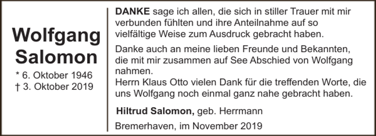 <p>Wolfgang<br />Salomon<br />* 6. Oktober 1946<br />† 3. Oktober 2019</p><p>DANKE sage ich allen, die sich in stiller Trauer mit mir<br />verbunden fühlten und ihre Anteilnahme auf so<br />vielfältige Weise zum Ausdruck gebracht haben.<br />Danke auch an meine lieben Freunde und Bekannten,<br />die mit mir zusammen auf See Abschied von Wolfgang<br />nahmen.<br />Herrn Klaus Otto vielen Dank für die treffenden Worte, die<br />uns Wolfgang noch einmal ganz nahe gebracht haben.<br />Hiltrud Salomon, geb. Herrmann<br />Bremerhaven, im November 2019</p>