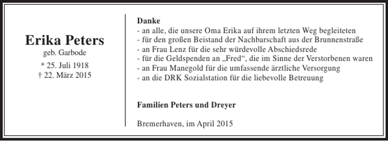 <p>Erika Peters<br />geb. Garbode</p><p>* 25. Juli 1918<br />† 22. März 2015</p><p>Danke<br />- an alle, die unsere Oma Erika auf ihrem letzten Weg begleiteten<br />- für den großen Beistand der Nachbarschaft aus der Brunnenstraße<br />- an Frau Lenz für die sehr würdevolle Abschiedsrede<br />- für die Geldspenden an „Fred“, die im Sinne der Verstorbenen waren<br />- an Frau Manegold für die umfassende ärztliche Versorgung<br />- an die DRK Sozialstation für die liebevolle Betreuung<br />Familien Peters und Dreyer<br />Bremerhaven, im April 2015</p>