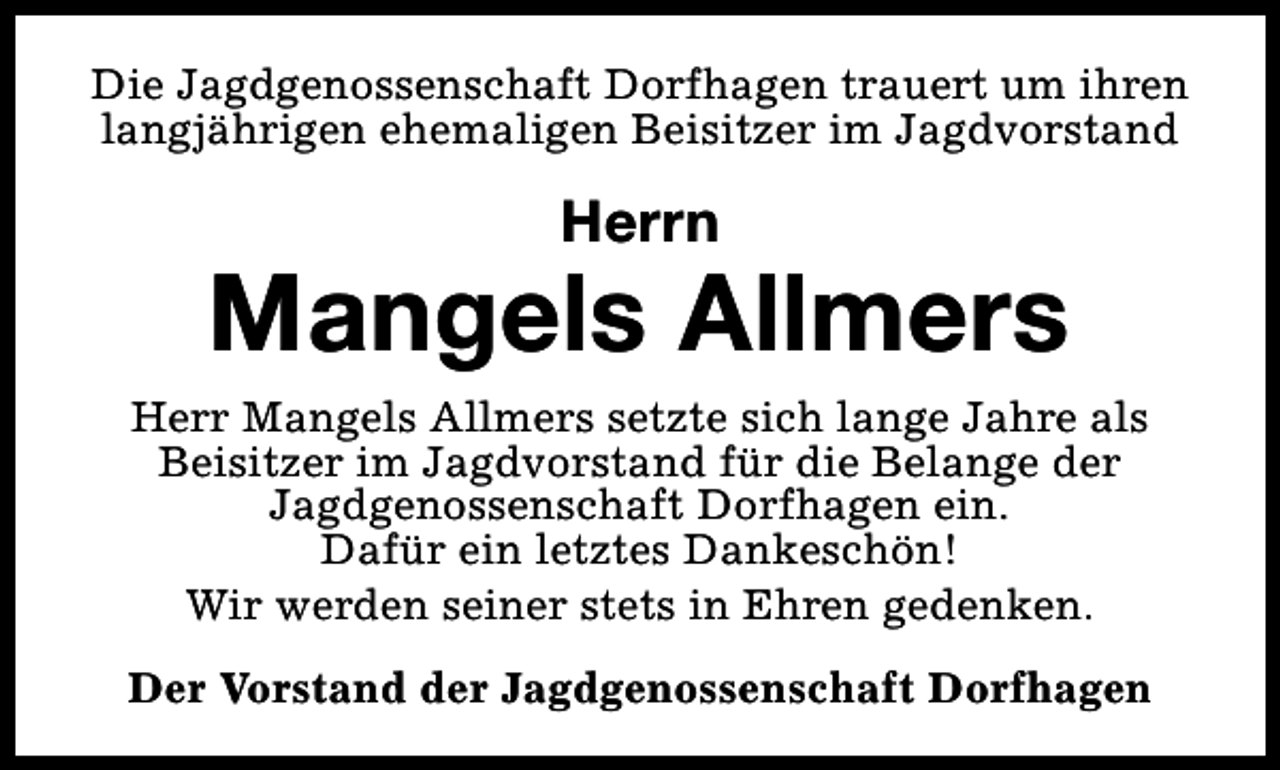 <p>Die Jagdgenossenschaft Dorfhagen trauert um ihren<br />langjährigen ehemaligen Beisitzer im Jagdvorstand</p><p>Herrn</p><p>Mangels Allmers<br />Herr Mangels Allmers setzte sich lange Jahre als<br />Beisitzer im Jagdvorstand für die Belange der<br />Jagdgenossenschaft Dorfhagen ein.<br />Dafür ein letztes Dankeschön!<br />Wir werden seiner stets in Ehren gedenken.<br />Der Vorstand der Jagdgenossenschaft Dorfhagen</p>