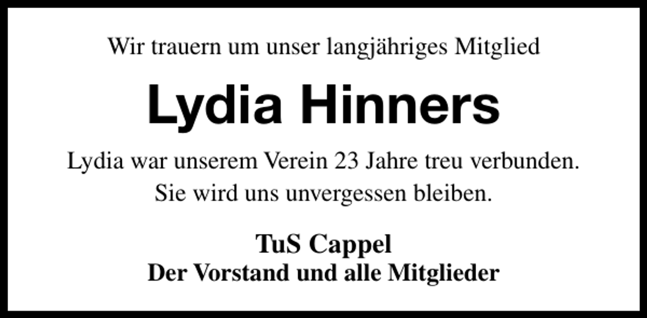 <p>Wir trauern um unser langjähriges Mitglied</p><p>Lydia Hinners<br />Lydia war unserem Verein 23 Jahre treu verbunden.<br />Sie wird uns unvergessen bleiben.</p><p>TuS Cappel</p><p>Der Vorstand und alle Mitglieder</p>