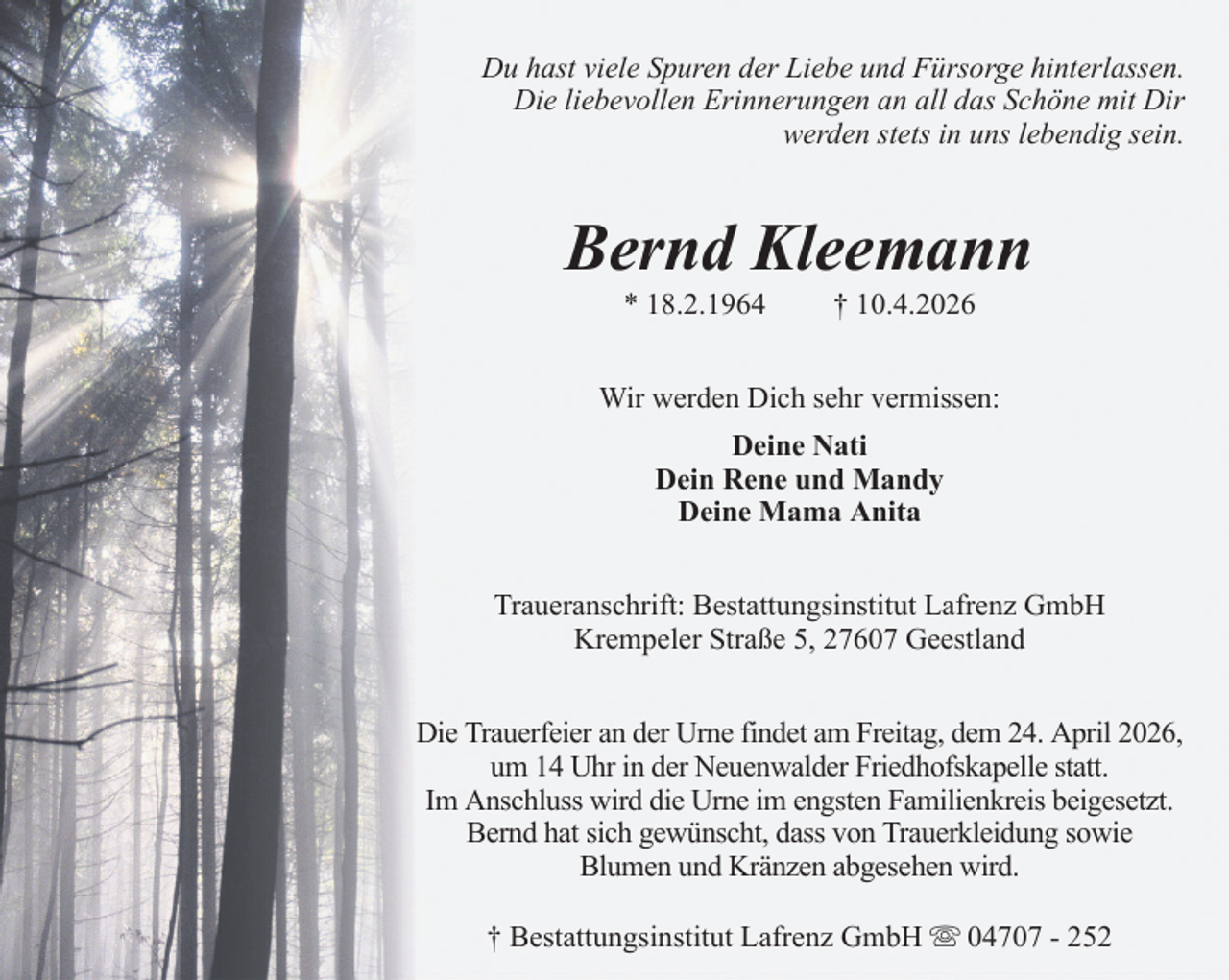 <p>Du hast viele Spuren der Liebe und Fürsorge hinterlassen.<br />Die liebevollen Erinnerungen an all das Schöne mit Dir<br />werden stets in uns lebendig sein.</p><p>Bernd Kleemann<br />* 18.2.1964</p><p>† 10.4.2026</p><p>Wir werden Dich sehr vermissen:<br />Deine Nati<br />Dein Rene und Mandy<br />Deine Mama Anita<br />Traueranschrift: Bestattungsinstitut Lafrenz GmbH<br />Krempeler Straße 5, 27607 Geestland<br />Die Trauerfeier an der Urne findet am Freitag, dem 24. April 2026,<br />um 14 Uhr in der Neuenwalder Friedhofskapelle statt.<br />Im Anschluss wird die Urne im engsten Familienkreis beigesetzt.<br />Bernd hat sich gewünscht, dass von Trauerkleidung sowie<br />Blumen und Kränzen abgesehen wird.<br />† Bestattungsinstitut Lafrenz GmbH</p><p>04707 - 252</p>