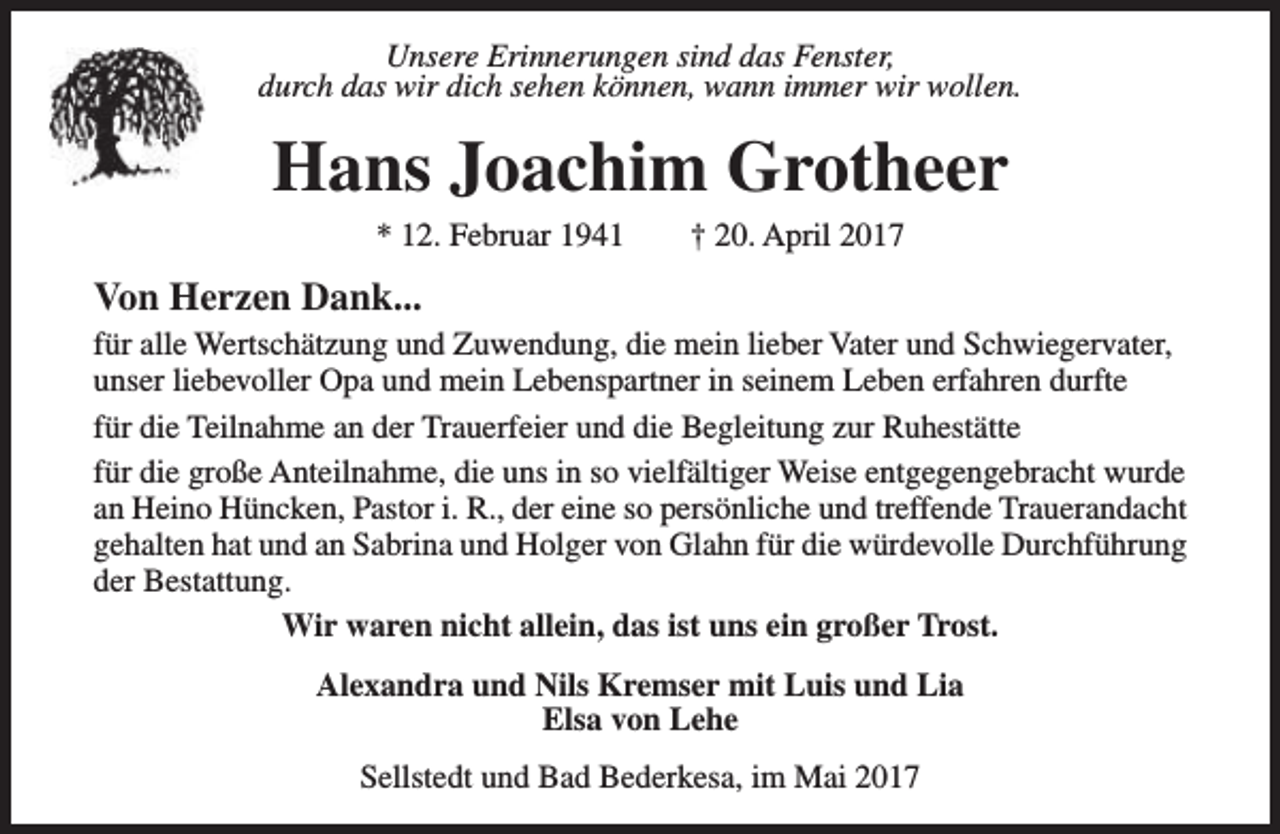 <p>Unsere Erinnerungen sind das Fenster,<br />durch das wir dich sehen können, wann immer wir wollen.</p><p>Hans Joachim Grotheer<br />* 12. Februar 1941</p><p>† 20. April 2017</p><p>Von Herzen Dank...<br />für alle Wertschätzung und Zuwendung, die mein lieber Vater und Schwiegervater,<br />unser liebevoller Opa und mein Lebenspartner in seinem Leben erfahren durfte<br />für die Teilnahme an der Trauerfeier und die Begleitung zur Ruhestätte<br />für die große Anteilnahme, die uns in so vielfältiger Weise entgegengebracht wurde<br />an Heino Hüncken, Pastor i. R., der eine so persönliche und treffende Trauerandacht<br />gehalten hat und an Sabrina und Holger von Glahn für die würdevolle Durchführung<br />der Bestattung.<br />Wir waren nicht allein, das ist uns ein großer Trost.<br />Alexandra und Nils Kremser mit Luis und Lia<br />Elsa von Lehe<br />Sellstedt und Bad Bederkesa, im Mai 2017</p>