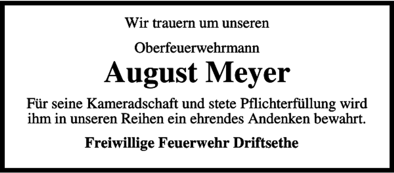 <p>Wir trauern um unseren<br />Oberfeuerwehrmann</p><p>August Meyer<br />Für seine Kameradschaft und stete Pflichterfüllung wird<br />ihm in unseren Reihen ein ehrendes Andenken bewahrt.<br />Freiwillige Feuerwehr Driftsethe</p>